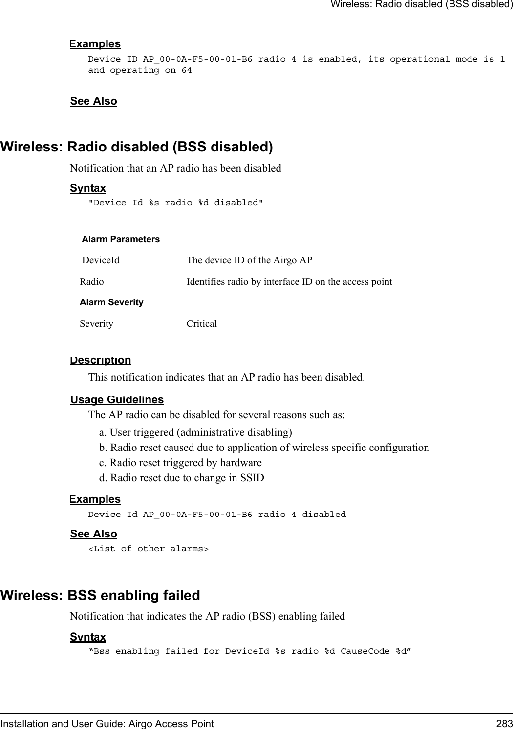 Wireless: Radio disabled (BSS disabled)Installation and User Guide: Airgo Access Point 283ExamplesDevice ID AP_00-0A-F5-00-01-B6 radio 4 is enabled, its operational mode is 1 and operating on 64See AlsoWireless: Radio disabled (BSS disabled)Notification that an AP radio has been disabledSyntax&quot;Device Id %s radio %d disabled&quot;DescriptionThis notification indicates that an AP radio has been disabled.Usage GuidelinesThe AP radio can be disabled for several reasons such as:a. User triggered (administrative disabling)b. Radio reset caused due to application of wireless specific configurationc. Radio reset triggered by hardwared. Radio reset due to change in SSIDExamplesDevice Id AP_00-0A-F5-00-01-B6 radio 4 disabledSee Also&lt;List of other alarms&gt;Wireless: BSS enabling failedNotification that indicates the AP radio (BSS) enabling failedSyntax“Bss enabling failed for DeviceId %s radio %d CauseCode %d” Alarm Parameters DeviceId The device ID of the Airgo APRadio Identifies radio by interface ID on the access pointAlarm SeveritySeverity Critical