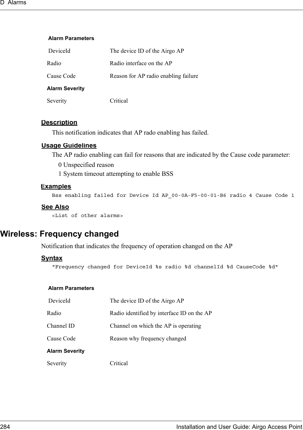 D Alarms284 Installation and User Guide: Airgo Access PointDescriptionThis notification indicates that AP rado enabling has failed.Usage GuidelinesThe AP radio enabling can fail for reasons that are indicated by the Cause code parameter:0 Unspecified reason1 System timeout attempting to enable BSSExamplesBss enabling failed for Device Id AP_00-0A-F5-00-01-B6 radio 4 Cause Code 1See Also&lt;List of other alarms&gt;Wireless: Frequency changedNotification that indicates the frequency of operation changed on the APSyntax&quot;Frequency changed for DeviceId %s radio %d channelId %d CauseCode %d&quot;Alarm Parameters DeviceId The device ID of the Airgo APRadio Radio interface on the APCause Code Reason for AP radio enabling failureAlarm SeveritySeverity CriticalAlarm Parameters DeviceId The device ID of the Airgo APRadio Radio identified by interface ID on the APChannel ID Channel on which the AP is operatingCause Code Reason why frequency changedAlarm SeveritySeverity Critical