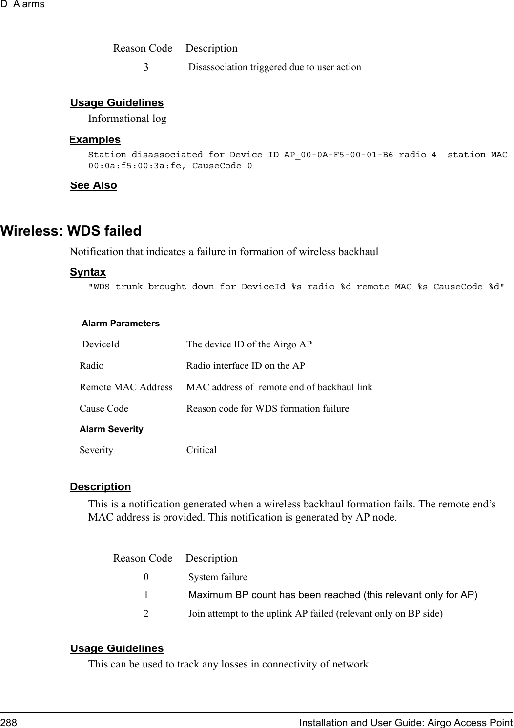 D Alarms288 Installation and User Guide: Airgo Access PointUsage GuidelinesInformational logExamplesStation disassociated for Device ID AP_00-0A-F5-00-01-B6 radio 4  station MAC 00:0a:f5:00:3a:fe, CauseCode 0See AlsoWireless: WDS failedNotification that indicates a failure in formation of wireless backhaul Syntax&quot;WDS trunk brought down for DeviceId %s radio %d remote MAC %s CauseCode %d&quot;DescriptionThis is a notification generated when a wireless backhaul formation fails. The remote end’s MAC address is provided. This notification is generated by AP node.Usage GuidelinesThis can be used to track any losses in connectivity of network.3Disassociation triggered due to user actionReason Code DescriptionAlarm Parameters DeviceId The device ID of the Airgo APRadio Radio interface ID on the APRemote MAC Address MAC address of  remote end of backhaul linkCause Code Reason code for WDS formation failureAlarm SeveritySeverity CriticalReason Code Description0 System failure1Maximum BP count has been reached (this relevant only for AP)2 Join attempt to the uplink AP failed (relevant only on BP side)