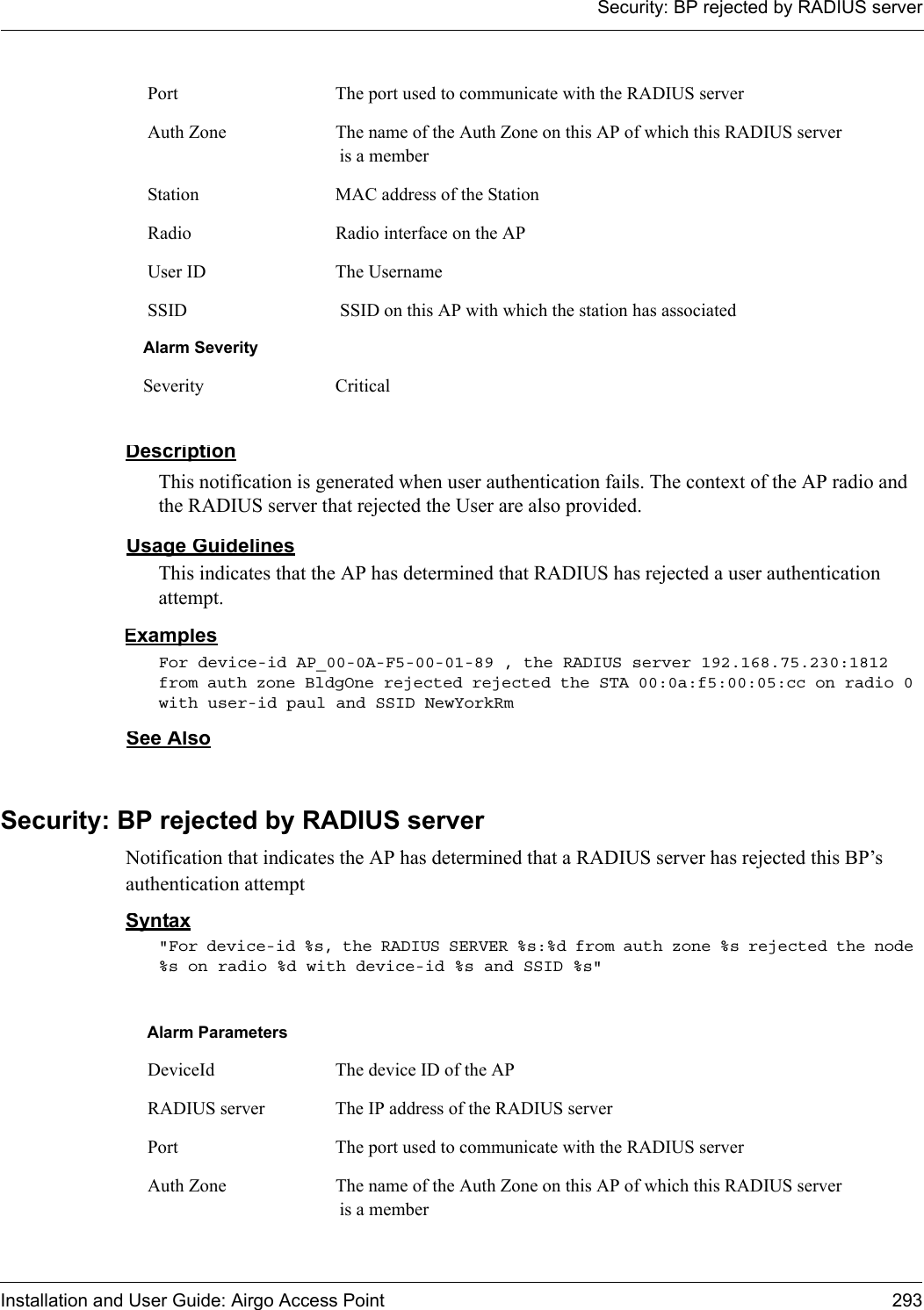 Security: BP rejected by RADIUS serverInstallation and User Guide: Airgo Access Point 293DescriptionThis notification is generated when user authentication fails. The context of the AP radio and the RADIUS server that rejected the User are also provided.Usage GuidelinesThis indicates that the AP has determined that RADIUS has rejected a user authentication attempt. ExamplesFor device-id AP_00-0A-F5-00-01-89 , the RADIUS server 192.168.75.230:1812 from auth zone BldgOne rejected rejected the STA 00:0a:f5:00:05:cc on radio 0 with user-id paul and SSID NewYorkRmSee AlsoSecurity: BP rejected by RADIUS serverNotification that indicates the AP has determined that a RADIUS server has rejected this BP’s authentication attemptSyntax&quot;For device-id %s, the RADIUS SERVER %s:%d from auth zone %s rejected the node %s on radio %d with device-id %s and SSID %s&quot; Port The port used to communicate with the RADIUS server Auth Zone The name of the Auth Zone on this AP of which this RADIUS server is a member Station MAC address of the Station Radio Radio interface on the AP User ID The Username SSID  SSID on this AP with which the station has associatedAlarm SeveritySeverity CriticalAlarm Parameters DeviceId The device ID of the AP RADIUS server The IP address of the RADIUS server Port The port used to communicate with the RADIUS server Auth Zone The name of the Auth Zone on this AP of which this RADIUS server is a member