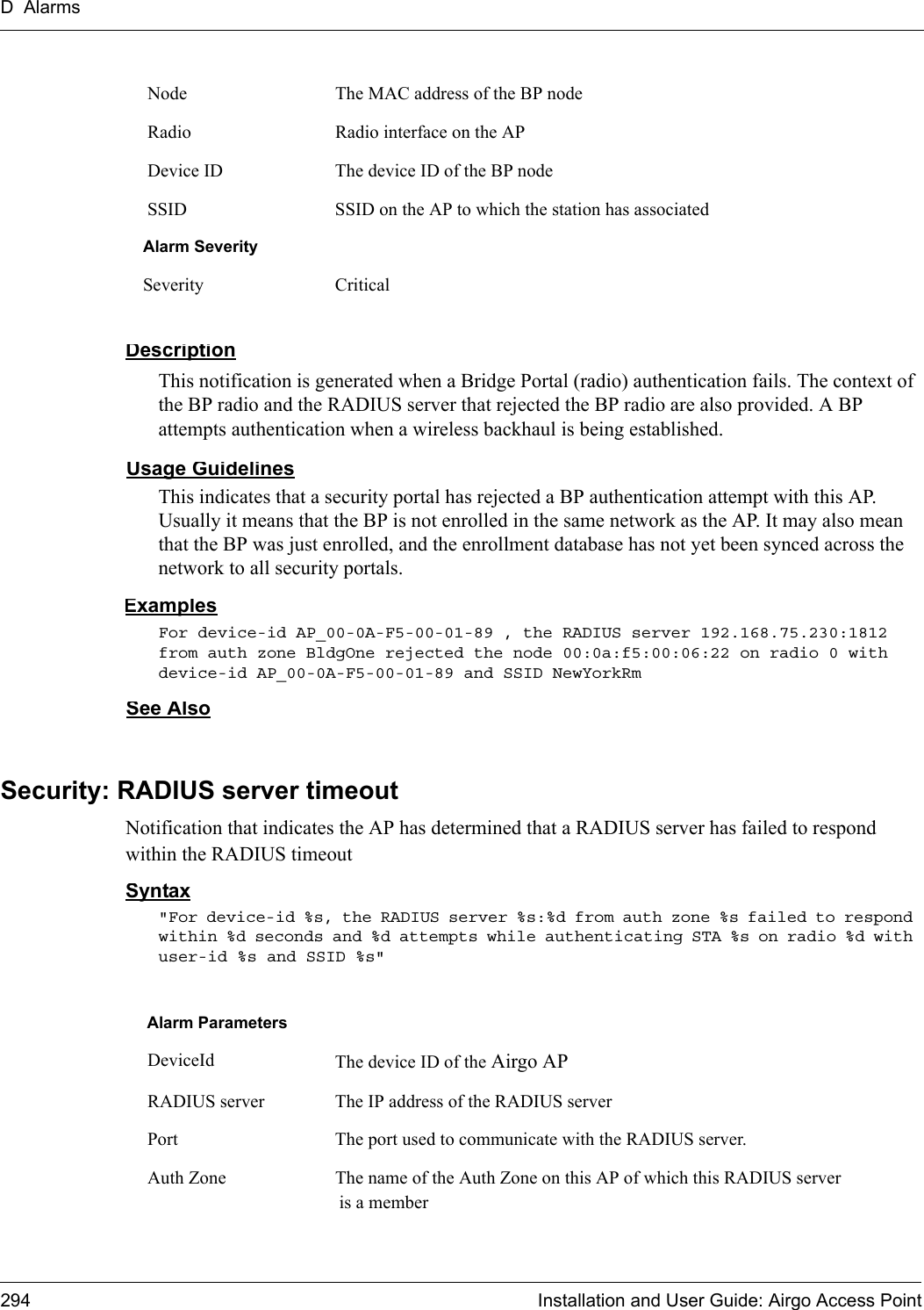 D Alarms294 Installation and User Guide: Airgo Access PointDescriptionThis notification is generated when a Bridge Portal (radio) authentication fails. The context of the BP radio and the RADIUS server that rejected the BP radio are also provided. A BP attempts authentication when a wireless backhaul is being established.Usage GuidelinesThis indicates that a security portal has rejected a BP authentication attempt with this AP. Usually it means that the BP is not enrolled in the same network as the AP. It may also mean that the BP was just enrolled, and the enrollment database has not yet been synced across the network to all security portals.ExamplesFor device-id AP_00-0A-F5-00-01-89 , the RADIUS server 192.168.75.230:1812 from auth zone BldgOne rejected the node 00:0a:f5:00:06:22 on radio 0 with device-id AP_00-0A-F5-00-01-89 and SSID NewYorkRm See AlsoSecurity: RADIUS server timeoutNotification that indicates the AP has determined that a RADIUS server has failed to respond within the RADIUS timeoutSyntax&quot;For device-id %s, the RADIUS server %s:%d from auth zone %s failed to respond within %d seconds and %d attempts while authenticating STA %s on radio %d with user-id %s and SSID %s&quot; Node The MAC address of the BP node Radio Radio interface on the AP Device ID The device ID of the BP node SSID SSID on the AP to which the station has associatedAlarm SeveritySeverity CriticalAlarm Parameters DeviceId The device ID of the Airgo AP RADIUS server The IP address of the RADIUS server Port The port used to communicate with the RADIUS server. Auth Zone The name of the Auth Zone on this AP of which this RADIUS server is a member