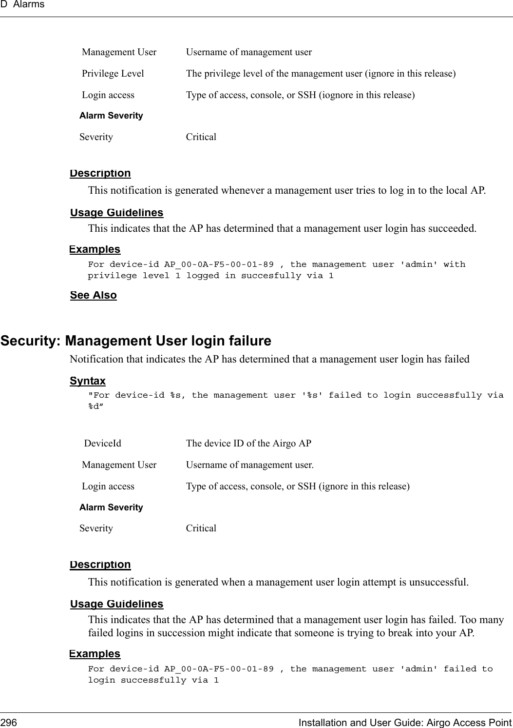 D Alarms296 Installation and User Guide: Airgo Access PointDescriptionThis notification is generated whenever a management user tries to log in to the local AP.Usage GuidelinesThis indicates that the AP has determined that a management user login has succeeded. ExamplesFor device-id AP_00-0A-F5-00-01-89 , the management user &apos;admin&apos; with privilege level 1 logged in succesfully via 1See AlsoSecurity: Management User login failureNotification that indicates the AP has determined that a management user login has failed Syntax&quot;For device-id %s, the management user &apos;%s&apos; failed to login successfully via %d”DescriptionThis notification is generated when a management user login attempt is unsuccessful.Usage GuidelinesThis indicates that the AP has determined that a management user login has failed. Too many failed logins in succession might indicate that someone is trying to break into your AP.ExamplesFor device-id AP_00-0A-F5-00-01-89 , the management user &apos;admin&apos; failed to login successfully via 1 Management User Username of management user Privilege Level The privilege level of the management user (ignore in this release) Login access Type of access, console, or SSH (iognore in this release)Alarm SeveritySeverity Critical DeviceId The device ID of the Airgo AP Management User Username of management user. Login access Type of access, console, or SSH (ignore in this release)Alarm SeveritySeverity Critical