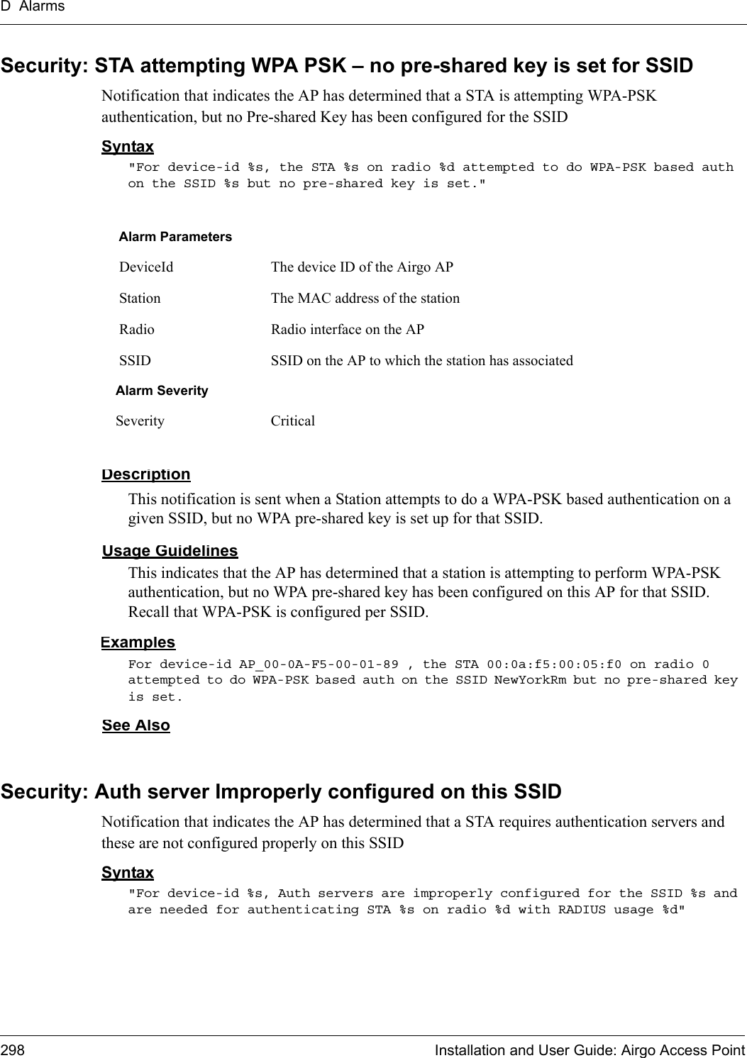 D Alarms298 Installation and User Guide: Airgo Access PointSecurity: STA attempting WPA PSK – no pre-shared key is set for SSIDNotification that indicates the AP has determined that a STA is attempting WPA-PSK authentication, but no Pre-shared Key has been configured for the SSIDSyntax&quot;For device-id %s, the STA %s on radio %d attempted to do WPA-PSK based auth on the SSID %s but no pre-shared key is set.&quot; DescriptionThis notification is sent when a Station attempts to do a WPA-PSK based authentication on a given SSID, but no WPA pre-shared key is set up for that SSID.Usage GuidelinesThis indicates that the AP has determined that a station is attempting to perform WPA-PSK authentication, but no WPA pre-shared key has been configured on this AP for that SSID. Recall that WPA-PSK is configured per SSID.ExamplesFor device-id AP_00-0A-F5-00-01-89 , the STA 00:0a:f5:00:05:f0 on radio 0 attempted to do WPA-PSK based auth on the SSID NewYorkRm but no pre-shared key is set.See AlsoSecurity: Auth server Improperly configured on this SSID Notification that indicates the AP has determined that a STA requires authentication servers and these are not configured properly on this SSIDSyntax&quot;For device-id %s, Auth servers are improperly configured for the SSID %s and are needed for authenticating STA %s on radio %d with RADIUS usage %d&quot; Alarm Parameters DeviceId The device ID of the Airgo AP Station The MAC address of the station Radio Radio interface on the AP SSID SSID on the AP to which the station has associatedAlarm SeveritySeverity Critical