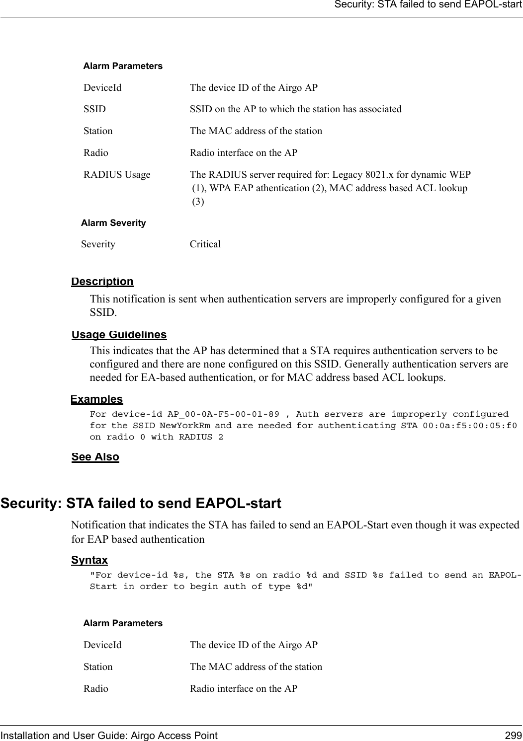 Security: STA failed to send EAPOL-startInstallation and User Guide: Airgo Access Point 299DescriptionThis notification is sent when authentication servers are improperly configured for a given SSID.Usage GuidelinesThis indicates that the AP has determined that a STA requires authentication servers to be configured and there are none configured on this SSID. Generally authentication servers are needed for EA-based authentication, or for MAC address based ACL lookups.ExamplesFor device-id AP_00-0A-F5-00-01-89 , Auth servers are improperly configured for the SSID NewYorkRm and are needed for authenticating STA 00:0a:f5:00:05:f0 on radio 0 with RADIUS 2See AlsoSecurity: STA failed to send EAPOL-startNotification that indicates the STA has failed to send an EAPOL-Start even though it was expected for EAP based authenticationSyntax&quot;For device-id %s, the STA %s on radio %d and SSID %s failed to send an EAPOL-Start in order to begin auth of type %d&quot; Alarm Parameters DeviceId The device ID of the Airgo AP SSID SSID on the AP to which the station has associated Station The MAC address of the station Radio Radio interface on the AP RADIUS Usage The RADIUS server required for: Legacy 8021.x for dynamic WEP (1), WPA EAP athentication (2), MAC address based ACL lookup (3)Alarm SeveritySeverity CriticalAlarm Parameters DeviceId The device ID of the Airgo AP Station The MAC address of the station Radio Radio interface on the AP