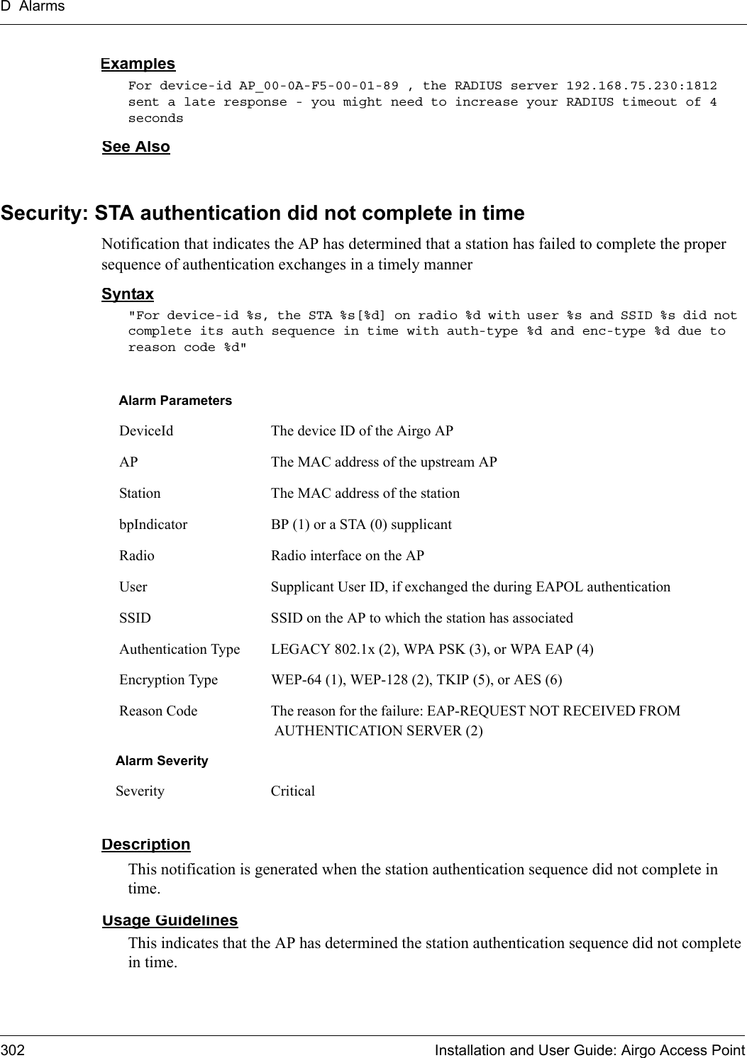 D Alarms302 Installation and User Guide: Airgo Access PointExamplesFor device-id AP_00-0A-F5-00-01-89 , the RADIUS server 192.168.75.230:1812 sent a late response - you might need to increase your RADIUS timeout of 4 seconds See AlsoSecurity: STA authentication did not complete in timeNotification that indicates the AP has determined that a station has failed to complete the proper sequence of authentication exchanges in a timely mannerSyntax&quot;For device-id %s, the STA %s[%d] on radio %d with user %s and SSID %s did not complete its auth sequence in time with auth-type %d and enc-type %d due to reason code %d&quot; DescriptionThis notification is generated when the station authentication sequence did not complete in time.Usage GuidelinesThis indicates that the AP has determined the station authentication sequence did not complete in time.Alarm Parameters DeviceId The device ID of the Airgo AP AP The MAC address of the upstream AP Station The MAC address of the station bpIndicator BP (1) or a STA (0) supplicant Radio Radio interface on the AP User Supplicant User ID, if exchanged the during EAPOL authentication SSID SSID on the AP to which the station has associated Authentication Type LEGACY 802.1x (2), WPA PSK (3), or WPA EAP (4) Encryption Type WEP-64 (1), WEP-128 (2), TKIP (5), or AES (6) Reason Code The reason for the failure: EAP-REQUEST NOT RECEIVED FROM AUTHENTICATION SERVER (2)Alarm SeveritySeverity Critical