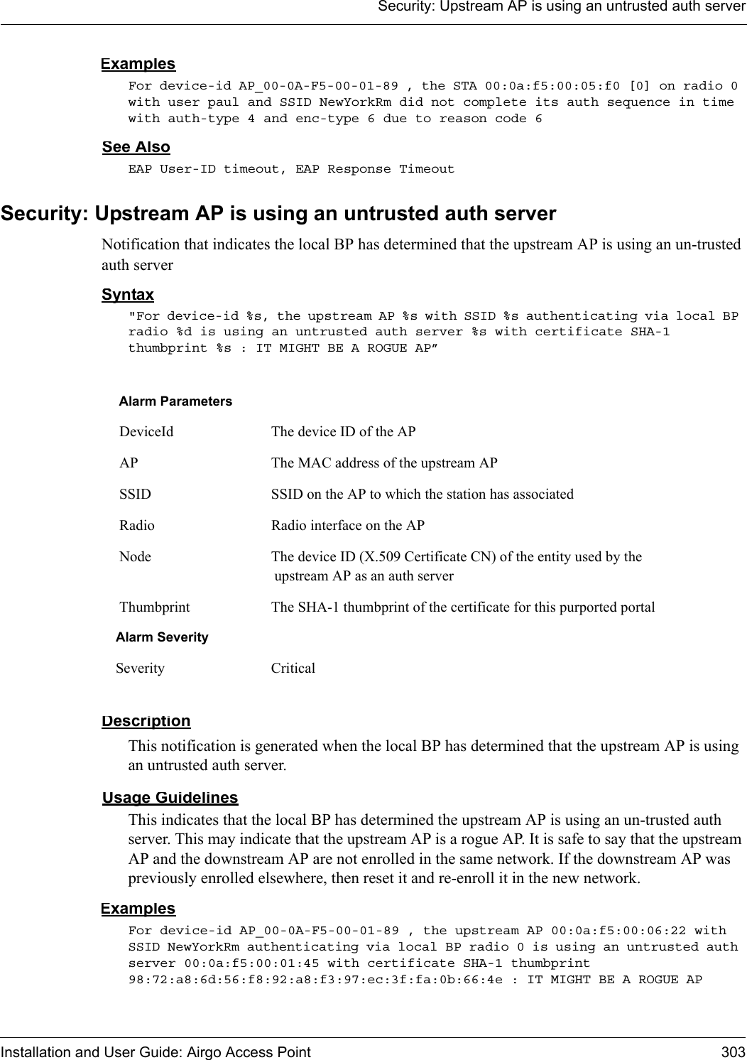 Security: Upstream AP is using an untrusted auth serverInstallation and User Guide: Airgo Access Point 303ExamplesFor device-id AP_00-0A-F5-00-01-89 , the STA 00:0a:f5:00:05:f0 [0] on radio 0 with user paul and SSID NewYorkRm did not complete its auth sequence in time with auth-type 4 and enc-type 6 due to reason code 6 See AlsoEAP User-ID timeout, EAP Response TimeoutSecurity: Upstream AP is using an untrusted auth serverNotification that indicates the local BP has determined that the upstream AP is using an un-trusted auth serverSyntax&quot;For device-id %s, the upstream AP %s with SSID %s authenticating via local BP radio %d is using an untrusted auth server %s with certificate SHA-1 thumbprint %s : IT MIGHT BE A ROGUE AP” DescriptionThis notification is generated when the local BP has determined that the upstream AP is using an untrusted auth server.Usage GuidelinesThis indicates that the local BP has determined the upstream AP is using an un-trusted auth server. This may indicate that the upstream AP is a rogue AP. It is safe to say that the upstream AP and the downstream AP are not enrolled in the same network. If the downstream AP was previously enrolled elsewhere, then reset it and re-enroll it in the new network.ExamplesFor device-id AP_00-0A-F5-00-01-89 , the upstream AP 00:0a:f5:00:06:22 with SSID NewYorkRm authenticating via local BP radio 0 is using an untrusted auth server 00:0a:f5:00:01:45 with certificate SHA-1 thumbprint 98:72:a8:6d:56:f8:92:a8:f3:97:ec:3f:fa:0b:66:4e : IT MIGHT BE A ROGUE AP Alarm Parameters DeviceId The device ID of the AP AP The MAC address of the upstream AP SSID SSID on the AP to which the station has associated Radio Radio interface on the AP Node The device ID (X.509 Certificate CN) of the entity used by the upstream AP as an auth server Thumbprint The SHA-1 thumbprint of the certificate for this purported portalAlarm SeveritySeverity Critical