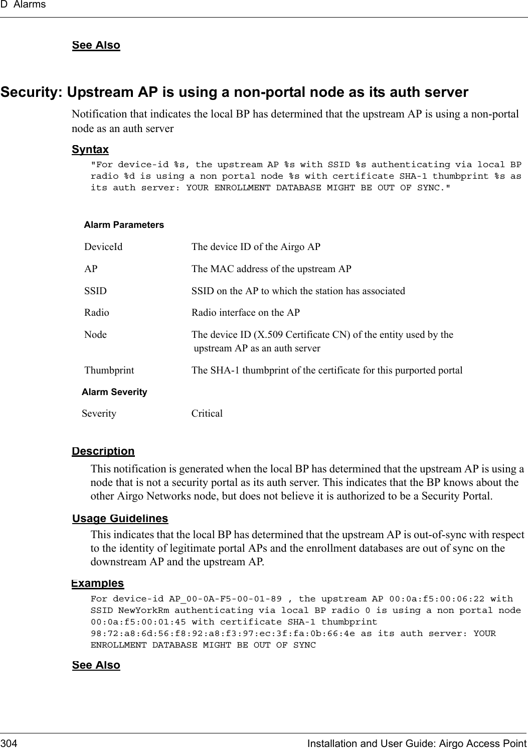 D Alarms304 Installation and User Guide: Airgo Access PointSee AlsoSecurity: Upstream AP is using a non-portal node as its auth serverNotification that indicates the local BP has determined that the upstream AP is using a non-portal node as an auth serverSyntax&quot;For device-id %s, the upstream AP %s with SSID %s authenticating via local BP radio %d is using a non portal node %s with certificate SHA-1 thumbprint %s as its auth server: YOUR ENROLLMENT DATABASE MIGHT BE OUT OF SYNC.&quot; DescriptionThis notification is generated when the local BP has determined that the upstream AP is using a node that is not a security portal as its auth server. This indicates that the BP knows about the other Airgo Networks node, but does not believe it is authorized to be a Security Portal.Usage GuidelinesThis indicates that the local BP has determined that the upstream AP is out-of-sync with respect to the identity of legitimate portal APs and the enrollment databases are out of sync on the downstream AP and the upstream AP.ExamplesFor device-id AP_00-0A-F5-00-01-89 , the upstream AP 00:0a:f5:00:06:22 with SSID NewYorkRm authenticating via local BP radio 0 is using a non portal node 00:0a:f5:00:01:45 with certificate SHA-1 thumbprint 98:72:a8:6d:56:f8:92:a8:f3:97:ec:3f:fa:0b:66:4e as its auth server: YOUR ENROLLMENT DATABASE MIGHT BE OUT OF SYNC See AlsoAlarm Parameters DeviceId The device ID of the Airgo AP AP The MAC address of the upstream AP SSID SSID on the AP to which the station has associated Radio Radio interface on the AP Node The device ID (X.509 Certificate CN) of the entity used by the upstream AP as an auth server Thumbprint The SHA-1 thumbprint of the certificate for this purported portalAlarm SeveritySeverity Critical