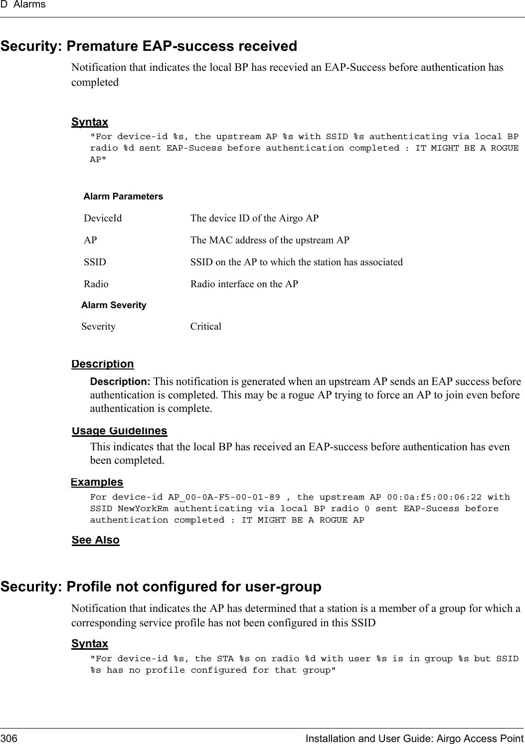 D Alarms306 Installation and User Guide: Airgo Access PointSecurity: Premature EAP-success receivedNotification that indicates the local BP has recevied an EAP-Success before authentication has completedSyntax&quot;For device-id %s, the upstream AP %s with SSID %s authenticating via local BP radio %d sent EAP-Sucess before authentication completed : IT MIGHT BE A ROGUE AP&quot; DescriptionDescription: This notification is generated when an upstream AP sends an EAP success before authentication is completed. This may be a rogue AP trying to force an AP to join even before authentication is complete.Usage GuidelinesThis indicates that the local BP has received an EAP-success before authentication has even been completed. ExamplesFor device-id AP_00-0A-F5-00-01-89 , the upstream AP 00:0a:f5:00:06:22 with SSID NewYorkRm authenticating via local BP radio 0 sent EAP-Sucess before authentication completed : IT MIGHT BE A ROGUE AP See AlsoSecurity: Profile not configured for user-group Notification that indicates the AP has determined that a station is a member of a group for which a corresponding service profile has not been configured in this SSID Syntax&quot;For device-id %s, the STA %s on radio %d with user %s is in group %s but SSID %s has no profile configured for that group&quot; Alarm Parameters DeviceId The device ID of the Airgo AP AP The MAC address of the upstream AP SSID SSID on the AP to which the station has associated Radio Radio interface on the APAlarm SeveritySeverity Critical