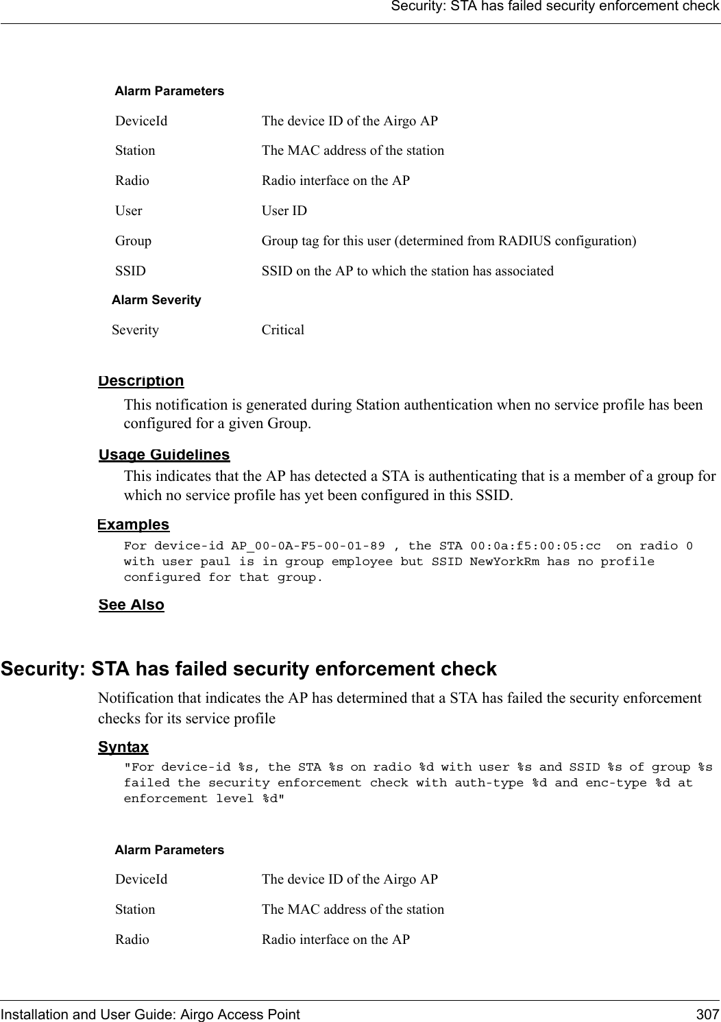 Security: STA has failed security enforcement checkInstallation and User Guide: Airgo Access Point 307DescriptionThis notification is generated during Station authentication when no service profile has been configured for a given Group.Usage GuidelinesThis indicates that the AP has detected a STA is authenticating that is a member of a group for which no service profile has yet been configured in this SSID. ExamplesFor device-id AP_00-0A-F5-00-01-89 , the STA 00:0a:f5:00:05:cc  on radio 0 with user paul is in group employee but SSID NewYorkRm has no profile configured for that group. See AlsoSecurity: STA has failed security enforcement checkNotification that indicates the AP has determined that a STA has failed the security enforcement checks for its service profileSyntax&quot;For device-id %s, the STA %s on radio %d with user %s and SSID %s of group %s failed the security enforcement check with auth-type %d and enc-type %d at enforcement level %d&quot; Alarm Parameters DeviceId The device ID of the Airgo AP Station The MAC address of the station Radio Radio interface on the AP User User ID  Group Group tag for this user (determined from RADIUS configuration) SSID SSID on the AP to which the station has associatedAlarm SeveritySeverity CriticalAlarm Parameters DeviceId The device ID of the Airgo AP Station The MAC address of the station Radio Radio interface on the AP