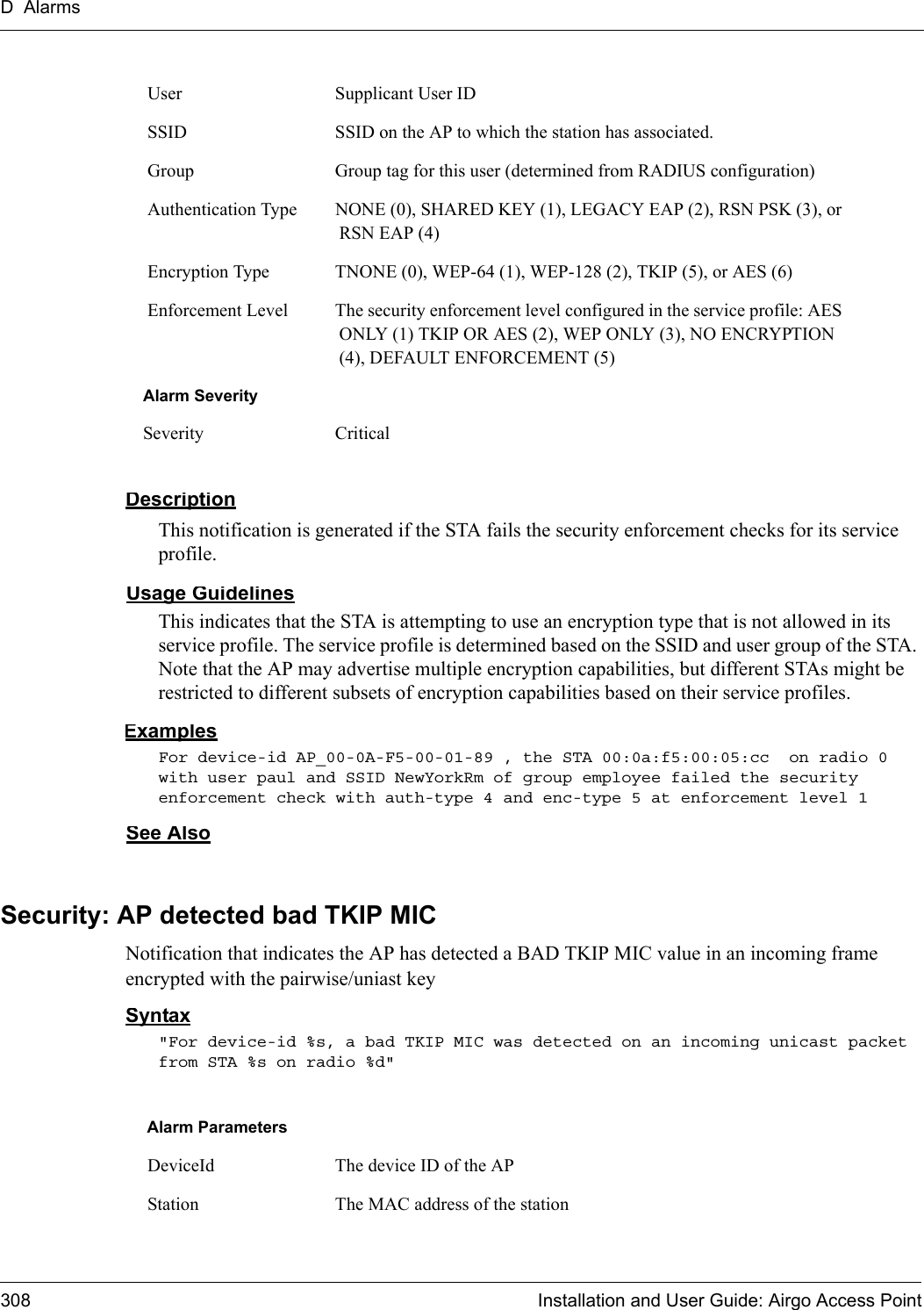 D Alarms308 Installation and User Guide: Airgo Access PointDescriptionThis notification is generated if the STA fails the security enforcement checks for its service profile.Usage GuidelinesThis indicates that the STA is attempting to use an encryption type that is not allowed in its service profile. The service profile is determined based on the SSID and user group of the STA. Note that the AP may advertise multiple encryption capabilities, but different STAs might be restricted to different subsets of encryption capabilities based on their service profiles. ExamplesFor device-id AP_00-0A-F5-00-01-89 , the STA 00:0a:f5:00:05:cc  on radio 0 with user paul and SSID NewYorkRm of group employee failed the security enforcement check with auth-type 4 and enc-type 5 at enforcement level 1See AlsoSecurity: AP detected bad TKIP MICNotification that indicates the AP has detected a BAD TKIP MIC value in an incoming frame encrypted with the pairwise/uniast keySyntax&quot;For device-id %s, a bad TKIP MIC was detected on an incoming unicast packet from STA %s on radio %d&quot;  User Supplicant User ID  SSID SSID on the AP to which the station has associated. Group Group tag for this user (determined from RADIUS configuration) Authentication Type NONE (0), SHARED KEY (1), LEGACY EAP (2), RSN PSK (3), or RSN EAP (4) Encryption Type TNONE (0), WEP-64 (1), WEP-128 (2), TKIP (5), or AES (6) Enforcement Level The security enforcement level configured in the service profile: AES ONLY (1) TKIP OR AES (2), WEP ONLY (3), NO ENCRYPTION (4), DEFAULT ENFORCEMENT (5) Alarm SeveritySeverity CriticalAlarm Parameters DeviceId The device ID of the AP Station The MAC address of the station