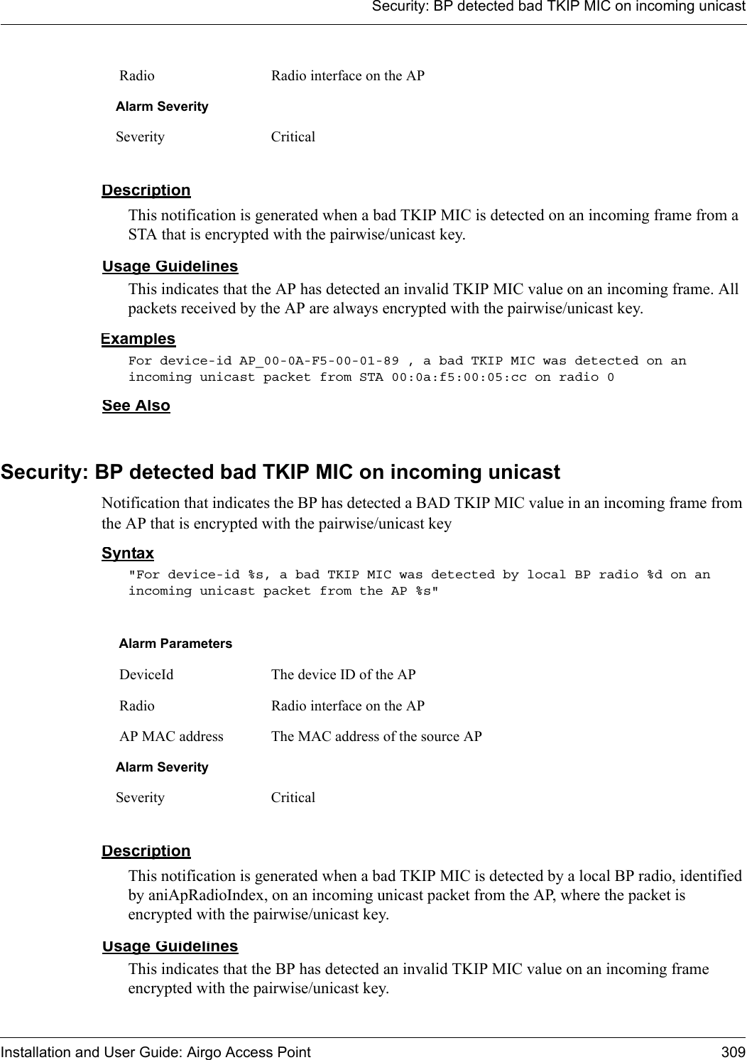 Security: BP detected bad TKIP MIC on incoming unicastInstallation and User Guide: Airgo Access Point 309DescriptionThis notification is generated when a bad TKIP MIC is detected on an incoming frame from a STA that is encrypted with the pairwise/unicast key.Usage GuidelinesThis indicates that the AP has detected an invalid TKIP MIC value on an incoming frame. All packets received by the AP are always encrypted with the pairwise/unicast key.ExamplesFor device-id AP_00-0A-F5-00-01-89 , a bad TKIP MIC was detected on an incoming unicast packet from STA 00:0a:f5:00:05:cc on radio 0See AlsoSecurity: BP detected bad TKIP MIC on incoming unicastNotification that indicates the BP has detected a BAD TKIP MIC value in an incoming frame from the AP that is encrypted with the pairwise/unicast keySyntax&quot;For device-id %s, a bad TKIP MIC was detected by local BP radio %d on an incoming unicast packet from the AP %s&quot; DescriptionThis notification is generated when a bad TKIP MIC is detected by a local BP radio, identified by aniApRadioIndex, on an incoming unicast packet from the AP, where the packet is encrypted with the pairwise/unicast key.Usage GuidelinesThis indicates that the BP has detected an invalid TKIP MIC value on an incoming frame encrypted with the pairwise/unicast key. Radio Radio interface on the APAlarm SeveritySeverity CriticalAlarm Parameters DeviceId The device ID of the AP Radio Radio interface on the AP AP MAC address The MAC address of the source APAlarm SeveritySeverity Critical