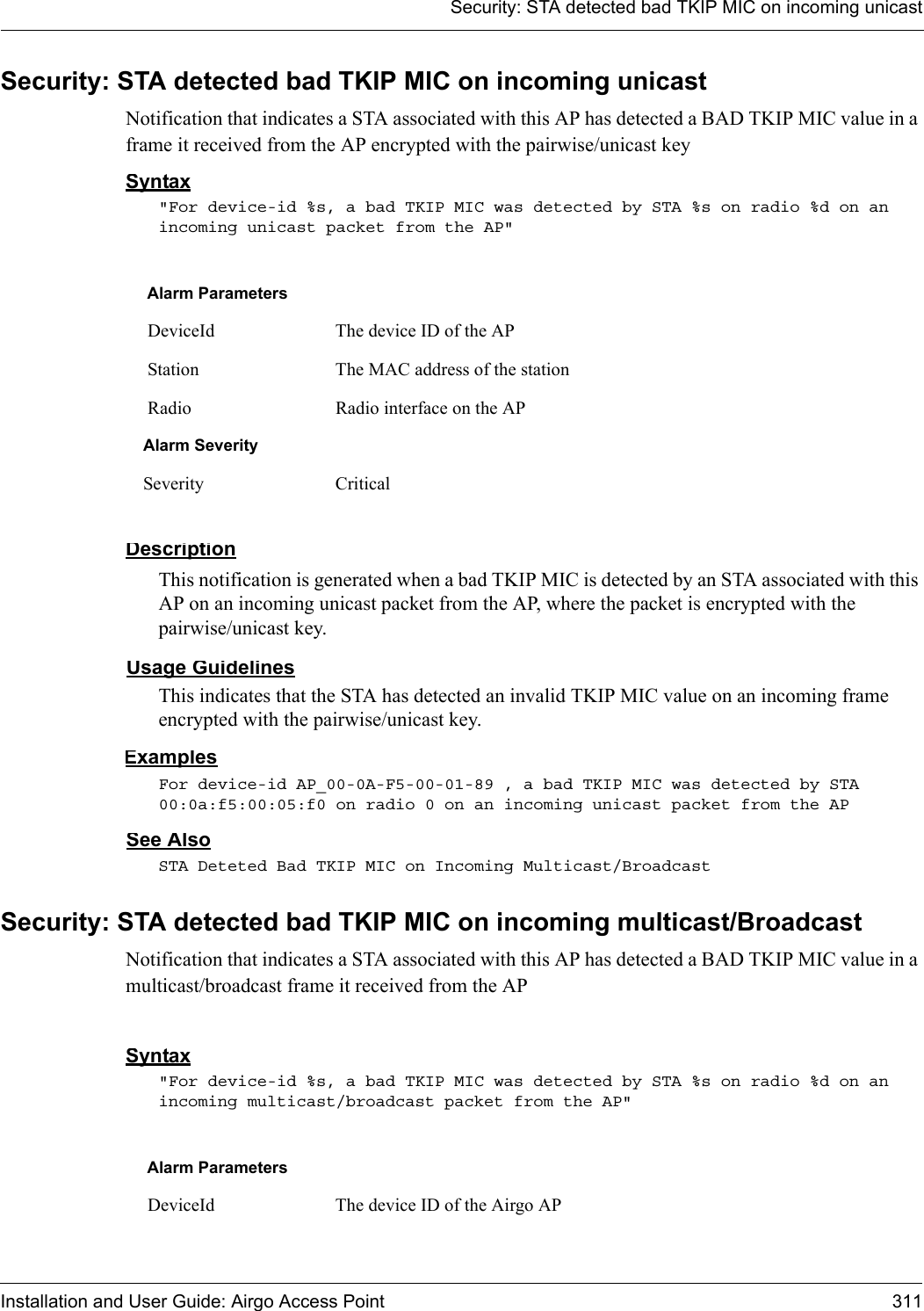 Security: STA detected bad TKIP MIC on incoming unicastInstallation and User Guide: Airgo Access Point 311Security: STA detected bad TKIP MIC on incoming unicastNotification that indicates a STA associated with this AP has detected a BAD TKIP MIC value in a frame it received from the AP encrypted with the pairwise/unicast keySyntax&quot;For device-id %s, a bad TKIP MIC was detected by STA %s on radio %d on an incoming unicast packet from the AP&quot; DescriptionThis notification is generated when a bad TKIP MIC is detected by an STA associated with this AP on an incoming unicast packet from the AP, where the packet is encrypted with the pairwise/unicast key.Usage GuidelinesThis indicates that the STA has detected an invalid TKIP MIC value on an incoming frame encrypted with the pairwise/unicast key.ExamplesFor device-id AP_00-0A-F5-00-01-89 , a bad TKIP MIC was detected by STA 00:0a:f5:00:05:f0 on radio 0 on an incoming unicast packet from the APSee AlsoSTA Deteted Bad TKIP MIC on Incoming Multicast/BroadcastSecurity: STA detected bad TKIP MIC on incoming multicast/BroadcastNotification that indicates a STA associated with this AP has detected a BAD TKIP MIC value in a multicast/broadcast frame it received from the APSyntax&quot;For device-id %s, a bad TKIP MIC was detected by STA %s on radio %d on an incoming multicast/broadcast packet from the AP&quot; Alarm Parameters DeviceId The device ID of the AP Station The MAC address of the station Radio Radio interface on the APAlarm SeveritySeverity CriticalAlarm Parameters DeviceId The device ID of the Airgo AP