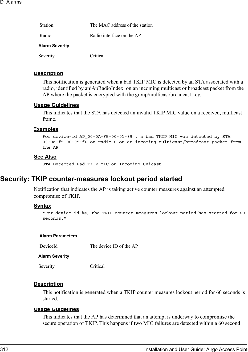 D Alarms312 Installation and User Guide: Airgo Access PointDescriptionThis notification is generated when a bad TKIP MIC is detected by an STA associated with a radio, identified by aniApRadioIndex, on an incoming multicast or broadcast packet from the AP where the packet is encrypted with the group/multicast/broadcast key.Usage GuidelinesThis indicates that the STA has detected an invalid TKIP MIC value on a received, multicast frame.ExamplesFor device-id AP_00-0A-F5-00-01-89 , a bad TKIP MIC was detected by STA 00:0a:f5:00:05:f0 on radio 0 on an incoming multicast/broadcast packet from the APSee AlsoSTA Detected Bad TKIP MIC on Incoming UnicastSecurity: TKIP counter-measures lockout period startedNotification that indicates the AP is taking active counter measures against an attempted compromise of TKIP.Syntax&quot;For device-id %s, the TKIP counter-measures lockout period has started for 60 seconds.&quot; DescriptionThis notification is generated when a TKIP counter measures lockout period for 60 seconds is started.Usage GuidelinesThis indicates that the AP has determined that an attempt is underway to compromise the secure operation of TKIP. This happens if two MIC failures are detected within a 60 second  Station The MAC address of the station Radio Radio interface on the APAlarm SeveritySeverity CriticalAlarm Parameters DeviceId The device ID of the APAlarm SeveritySeverity Critical