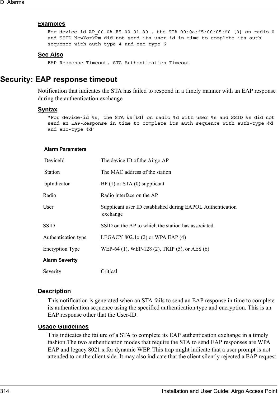 D Alarms314 Installation and User Guide: Airgo Access PointExamplesFor device-id AP_00-0A-F5-00-01-89 , the STA 00:0a:f5:00:05:f0 [0] on radio 0 and SSID NewYorkRm did not send its user-id in time to complete its auth sequence with auth-type 4 and enc-type 6See AlsoEAP Response Timeout, STA Authentication TimeoutSecurity: EAP response timeoutNotification that indicates the STA has failed to respond in a timely manner with an EAP response during the authentication exchangeSyntax&quot;For device-id %s, the STA %s[%d] on radio %d with user %s and SSID %s did not send an EAP-Response in time to complete its auth sequence with auth-type %d and enc-type %d&quot; DescriptionThis notification is generated when an STA fails to send an EAP response in time to complete its authentication sequence using the specified authentication type and encryption. This is an EAP response other that the User-ID.Usage GuidelinesThis indicates the failure of a STA to complete its EAP authentication exchange in a timely fashion.The two authentication modes that require the STA to send EAP responses are WPA EAP and legacy 8021.x for dynamic WEP. This trap might indicate that a user prompt is not attended to on the client side. It may also indicate that the client silently rejected a EAP request Alarm Parameters DeviceId The device ID of the Airgo AP Station The MAC address of the station bpIndicator BP (1) or STA (0) supplicantRadio Radio interface on the APUser Supplicant user ID established during EAPOL Authentication exchangeSSID SSID on the AP to which the station has associated.Authentication type LEGACY 802.1x (2) or WPA EAP (4)Encryption Type WEP-64 (1), WEP-128 (2), TKIP (5), or AES (6)Alarm SeveritySeverity Critical