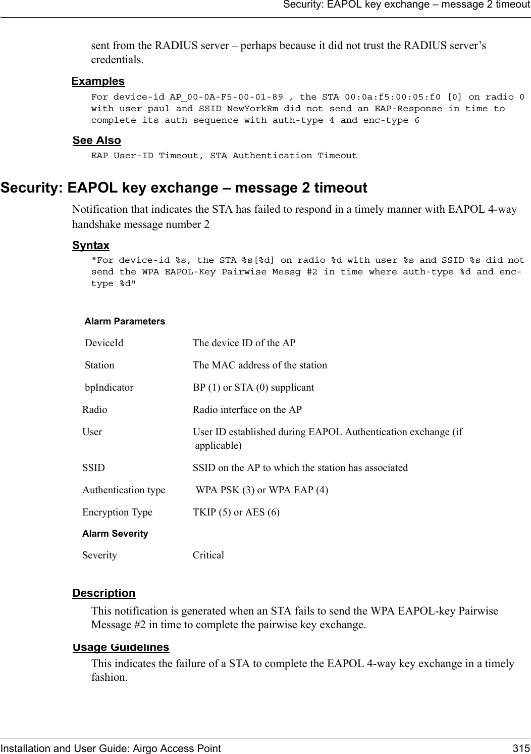 Security: EAPOL key exchange – message 2 timeoutInstallation and User Guide: Airgo Access Point 315sent from the RADIUS server – perhaps because it did not trust the RADIUS server’s credentials.ExamplesFor device-id AP_00-0A-F5-00-01-89 , the STA 00:0a:f5:00:05:f0 [0] on radio 0 with user paul and SSID NewYorkRm did not send an EAP-Response in time to complete its auth sequence with auth-type 4 and enc-type 6See AlsoEAP User-ID Timeout, STA Authentication TimeoutSecurity: EAPOL key exchange – message 2 timeoutNotification that indicates the STA has failed to respond in a timely manner with EAPOL 4-way handshake message number 2Syntax&quot;For device-id %s, the STA %s[%d] on radio %d with user %s and SSID %s did not send the WPA EAPOL-Key Pairwise Messg #2 in time where auth-type %d and enc-type %d&quot; DescriptionThis notification is generated when an STA fails to send the WPA EAPOL-key Pairwise Message #2 in time to complete the pairwise key exchange.Usage GuidelinesThis indicates the failure of a STA to complete the EAPOL 4-way key exchange in a timely fashion.Alarm Parameters DeviceId The device ID of the AP Station The MAC address of the station bpIndicator BP (1) or STA (0) supplicantRadio Radio interface on the APUser User ID established during EAPOL Authentication exchange (if applicable)SSID SSID on the AP to which the station has associatedAuthentication type  WPA PSK (3) or WPA EAP (4)Encryption Type TKIP (5) or AES (6)Alarm SeveritySeverity Critical