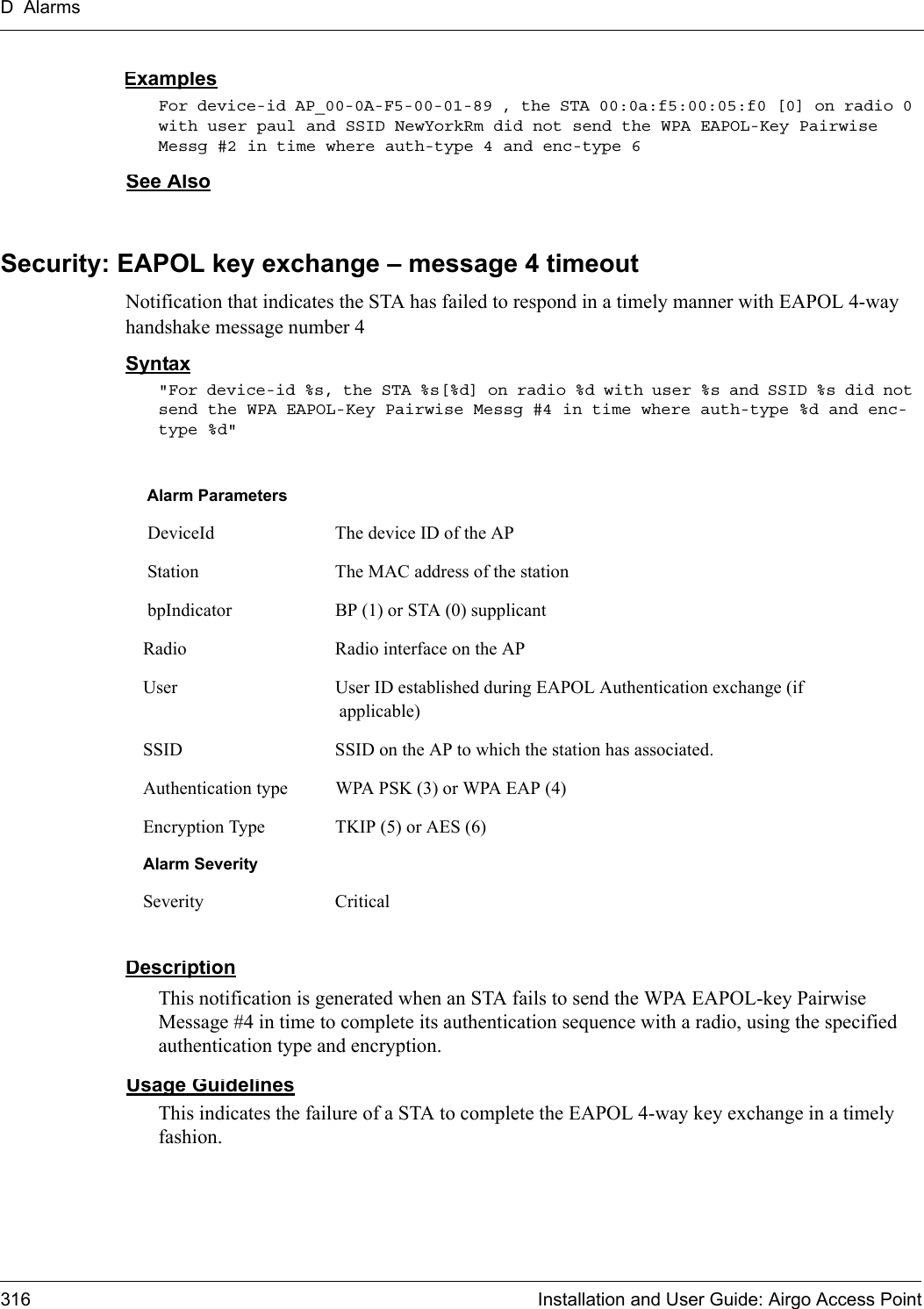 D Alarms316 Installation and User Guide: Airgo Access PointExamplesFor device-id AP_00-0A-F5-00-01-89 , the STA 00:0a:f5:00:05:f0 [0] on radio 0 with user paul and SSID NewYorkRm did not send the WPA EAPOL-Key Pairwise Messg #2 in time where auth-type 4 and enc-type 6See AlsoSecurity: EAPOL key exchange – message 4 timeoutNotification that indicates the STA has failed to respond in a timely manner with EAPOL 4-way handshake message number 4Syntax&quot;For device-id %s, the STA %s[%d] on radio %d with user %s and SSID %s did not send the WPA EAPOL-Key Pairwise Messg #4 in time where auth-type %d and enc-type %d&quot; DescriptionThis notification is generated when an STA fails to send the WPA EAPOL-key Pairwise Message #4 in time to complete its authentication sequence with a radio, using the specified authentication type and encryption.Usage GuidelinesThis indicates the failure of a STA to complete the EAPOL 4-way key exchange in a timely fashion.Alarm Parameters DeviceId The device ID of the AP Station The MAC address of the station bpIndicator BP (1) or STA (0) supplicantRadio Radio interface on the APUser User ID established during EAPOL Authentication exchange (if applicable)SSID SSID on the AP to which the station has associated.Authentication type WPA PSK (3) or WPA EAP (4)Encryption Type TKIP (5) or AES (6)Alarm SeveritySeverity Critical