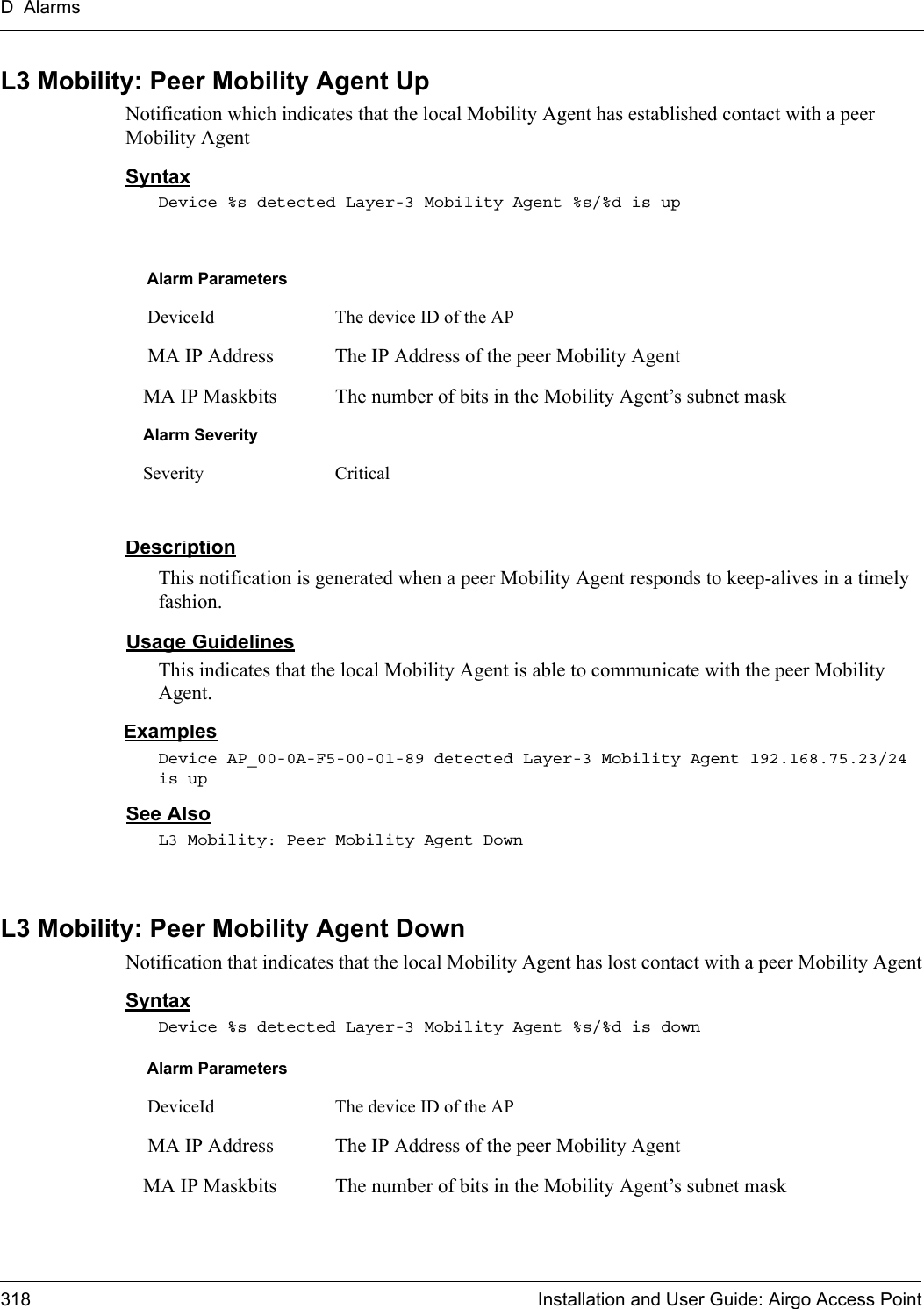 D Alarms318 Installation and User Guide: Airgo Access PointL3 Mobility: Peer Mobility Agent UpNotification which indicates that the local Mobility Agent has established contact with a peer Mobility AgentSyntaxDevice %s detected Layer-3 Mobility Agent %s/%d is upDescriptionThis notification is generated when a peer Mobility Agent responds to keep-alives in a timely fashion.Usage GuidelinesThis indicates that the local Mobility Agent is able to communicate with the peer Mobility Agent.ExamplesDevice AP_00-0A-F5-00-01-89 detected Layer-3 Mobility Agent 192.168.75.23/24 is upSee AlsoL3 Mobility: Peer Mobility Agent DownL3 Mobility: Peer Mobility Agent DownNotification that indicates that the local Mobility Agent has lost contact with a peer Mobility AgentSyntaxDevice %s detected Layer-3 Mobility Agent %s/%d is downAlarm Parameters DeviceId The device ID of the AP MA IP Address The IP Address of the peer Mobility AgentMA IP Maskbits The number of bits in the Mobility Agent’s subnet maskAlarm SeveritySeverity CriticalAlarm Parameters DeviceId The device ID of the AP MA IP Address The IP Address of the peer Mobility AgentMA IP Maskbits The number of bits in the Mobility Agent’s subnet mask