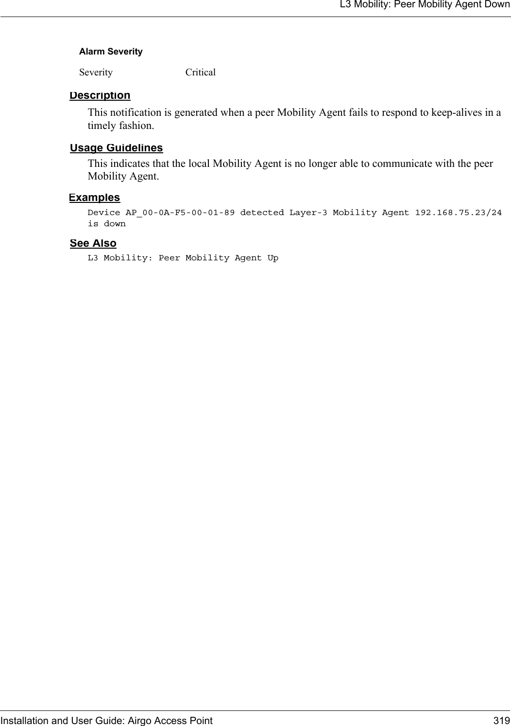 L3 Mobility: Peer Mobility Agent DownInstallation and User Guide: Airgo Access Point 319DescriptionThis notification is generated when a peer Mobility Agent fails to respond to keep-alives in a timely fashion.Usage GuidelinesThis indicates that the local Mobility Agent is no longer able to communicate with the peer Mobility Agent.ExamplesDevice AP_00-0A-F5-00-01-89 detected Layer-3 Mobility Agent 192.168.75.23/24 is downSee AlsoL3 Mobility: Peer Mobility Agent UpAlarm SeveritySeverity Critical