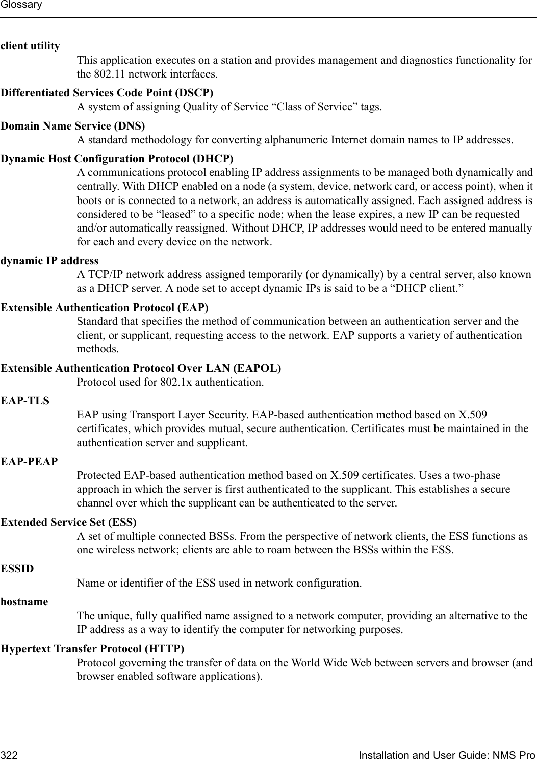 Glossary322 Installation and User Guide: NMS Proclient utilityThis application executes on a station and provides management and diagnostics functionality for the 802.11 network interfaces.Differentiated Services Code Point (DSCP)A system of assigning Quality of Service “Class of Service” tags.Domain Name Service (DNS)A standard methodology for converting alphanumeric Internet domain names to IP addresses.Dynamic Host Configuration Protocol (DHCP)A communications protocol enabling IP address assignments to be managed both dynamically and centrally. With DHCP enabled on a node (a system, device, network card, or access point), when it boots or is connected to a network, an address is automatically assigned. Each assigned address is considered to be “leased” to a specific node; when the lease expires, a new IP can be requested and/or automatically reassigned. Without DHCP, IP addresses would need to be entered manually for each and every device on the network.dynamic IP addressA TCP/IP network address assigned temporarily (or dynamically) by a central server, also known as a DHCP server. A node set to accept dynamic IPs is said to be a “DHCP client.”Extensible Authentication Protocol (EAP)Standard that specifies the method of communication between an authentication server and the client, or supplicant, requesting access to the network. EAP supports a variety of authentication methods.Extensible Authentication Protocol Over LAN (EAPOL)Protocol used for 802.1x authentication.EAP-TLSEAP using Transport Layer Security. EAP-based authentication method based on X.509 certificates, which provides mutual, secure authentication. Certificates must be maintained in the authentication server and supplicant.EAP-PEAPProtected EAP-based authentication method based on X.509 certificates. Uses a two-phase approach in which the server is first authenticated to the supplicant. This establishes a secure channel over which the supplicant can be authenticated to the server.Extended Service Set (ESS)A set of multiple connected BSSs. From the perspective of network clients, the ESS functions as one wireless network; clients are able to roam between the BSSs within the ESS. ESSIDName or identifier of the ESS used in network configuration.hostnameThe unique, fully qualified name assigned to a network computer, providing an alternative to the IP address as a way to identify the computer for networking purposes.Hypertext Transfer Protocol (HTTP)Protocol governing the transfer of data on the World Wide Web between servers and browser (and browser enabled software applications).