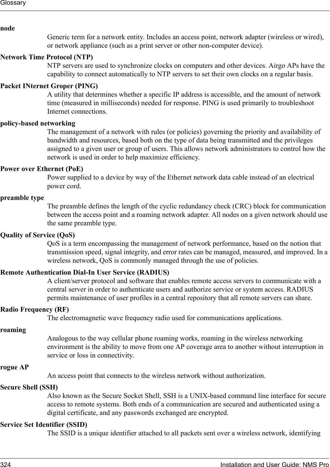 Glossary324 Installation and User Guide: NMS PronodeGeneric term for a network entity. Includes an access point, network adapter (wireless or wired), or network appliance (such as a print server or other non-computer device).Network Time Protocol (NTP) NTP servers are used to synchronize clocks on computers and other devices. Airgo APs have the capability to connect automatically to NTP servers to set their own clocks on a regular basis.Packet INternet Groper (PING)A utility that determines whether a specific IP address is accessible, and the amount of network time (measured in milliseconds) needed for response. PING is used primarily to troubleshoot Internet connections.policy-based networkingThe management of a network with rules (or policies) governing the priority and availability of bandwidth and resources, based both on the type of data being transmitted and the privileges assigned to a given user or group of users. This allows network administrators to control how the network is used in order to help maximize efficiency.Power over Ethernet (PoE)Power supplied to a device by way of the Ethernet network data cable instead of an electrical power cord.preamble typeThe preamble defines the length of the cyclic redundancy check (CRC) block for communication between the access point and a roaming network adapter. All nodes on a given network should use the same preamble type.Quality of Service (QoS)QoS is a term encompassing the management of network performance, based on the notion that transmission speed, signal integrity, and error rates can be managed, measured, and improved. In a wireless network, QoS is commonly managed through the use of policies.Remote Authentication Dial-In User Service (RADIUS)A client/server protocol and software that enables remote access servers to communicate with a central server in order to authenticate users and authorize service or system access. RADIUS permits maintenance of user profiles in a central repository that all remote servers can share. Radio Frequency (RF)The electromagnetic wave frequency radio used for communications applications.roamingAnalogous to the way cellular phone roaming works, roaming in the wireless networking environment is the ability to move from one AP coverage area to another without interruption in service or loss in connectivity.rogue APAn access point that connects to the wireless network without authorization.Secure Shell (SSH)Also known as the Secure Socket Shell, SSH is a UNIX-based command line interface for secure access to remote systems. Both ends of a communication are secured and authenticated using a digital certificate, and any passwords exchanged are encrypted.Service Set Identifier (SSID)The SSID is a unique identifier attached to all packets sent over a wireless network, identifying 