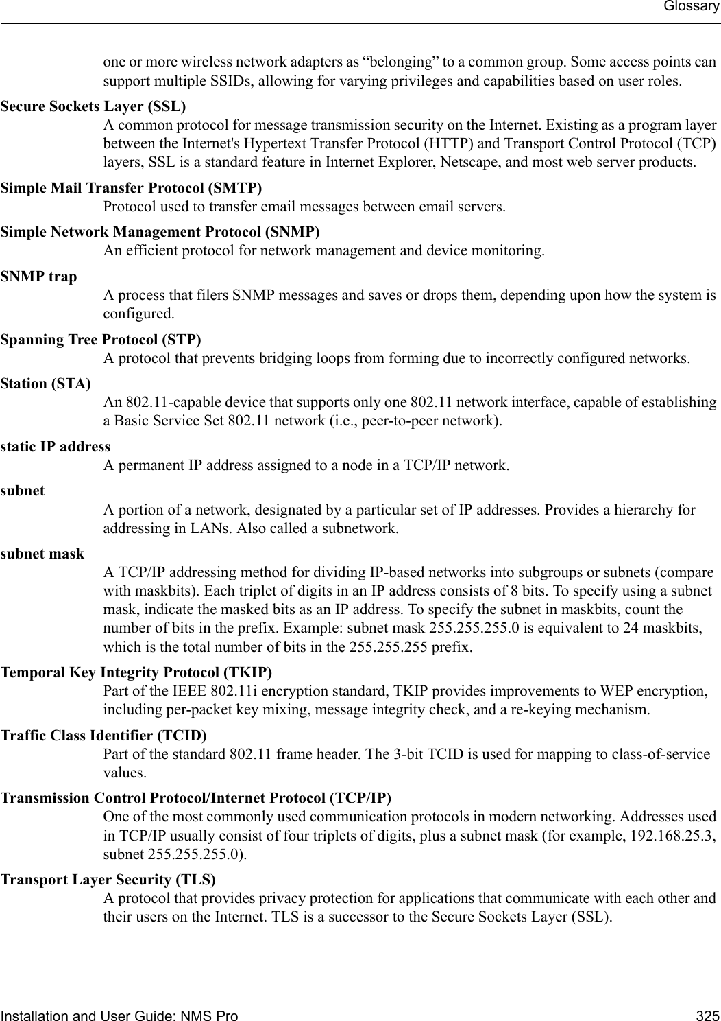 GlossaryInstallation and User Guide: NMS Pro 325one or more wireless network adapters as “belonging” to a common group. Some access points can support multiple SSIDs, allowing for varying privileges and capabilities based on user roles.Secure Sockets Layer (SSL)A common protocol for message transmission security on the Internet. Existing as a program layer between the Internet&apos;s Hypertext Transfer Protocol (HTTP) and Transport Control Protocol (TCP) layers, SSL is a standard feature in Internet Explorer, Netscape, and most web server products.Simple Mail Transfer Protocol (SMTP)Protocol used to transfer email messages between email servers.Simple Network Management Protocol (SNMP)An efficient protocol for network management and device monitoring.SNMP trapA process that filers SNMP messages and saves or drops them, depending upon how the system is configured.Spanning Tree Protocol (STP)A protocol that prevents bridging loops from forming due to incorrectly configured networks.Station (STA)An 802.11-capable device that supports only one 802.11 network interface, capable of establishing a Basic Service Set 802.11 network (i.e., peer-to-peer network).static IP addressA permanent IP address assigned to a node in a TCP/IP network.subnetA portion of a network, designated by a particular set of IP addresses. Provides a hierarchy for addressing in LANs. Also called a subnetwork.subnet maskA TCP/IP addressing method for dividing IP-based networks into subgroups or subnets (compare with maskbits). Each triplet of digits in an IP address consists of 8 bits. To specify using a subnet mask, indicate the masked bits as an IP address. To specify the subnet in maskbits, count the number of bits in the prefix. Example: subnet mask 255.255.255.0 is equivalent to 24 maskbits, which is the total number of bits in the 255.255.255 prefix.Temporal Key Integrity Protocol (TKIP)Part of the IEEE 802.11i encryption standard, TKIP provides improvements to WEP encryption, including per-packet key mixing, message integrity check, and a re-keying mechanism.Traffic Class Identifier (TCID)Part of the standard 802.11 frame header. The 3-bit TCID is used for mapping to class-of-service values.Transmission Control Protocol/Internet Protocol (TCP/IP)One of the most commonly used communication protocols in modern networking. Addresses used in TCP/IP usually consist of four triplets of digits, plus a subnet mask (for example, 192.168.25.3, subnet 255.255.255.0).Transport Layer Security (TLS)A protocol that provides privacy protection for applications that communicate with each other and their users on the Internet. TLS is a successor to the Secure Sockets Layer (SSL). 