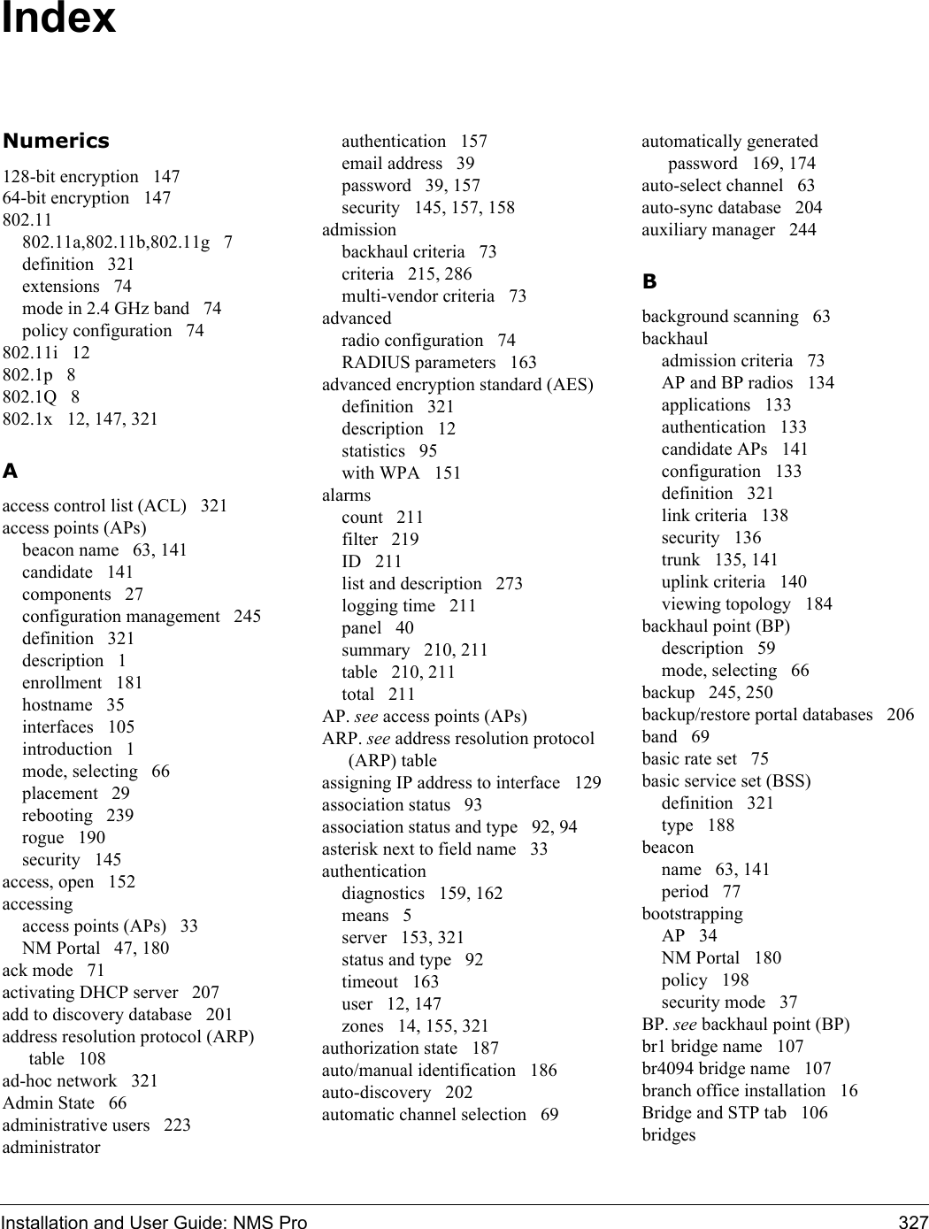 Installation and User Guide: NMS Pro 327IndexNumerics128-bit encryption 14764-bit encryption 147802.11802.11a,802.11b,802.11g 7definition 321extensions 74mode in 2.4 GHz band 74policy configuration 74802.11i 12802.1p 8802.1Q 8802.1x 12, 147, 321Aaccess control list (ACL) 321access points (APs)beacon name 63, 141candidate 141components 27configuration management 245definition 321description 1enrollment 181hostname 35interfaces 105introduction 1mode, selecting 66placement 29rebooting 239rogue 190security 145access, open 152accessingaccess points (APs) 33NM Portal 47, 180ack mode 71activating DHCP server 207add to discovery database 201address resolution protocol (ARP) table 108ad-hoc network 321Admin State 66administrative users 223administratorauthentication 157email address 39password 39, 157security 145, 157, 158admissionbackhaul criteria 73criteria 215, 286multi-vendor criteria 73advancedradio configuration 74RADIUS parameters 163advanced encryption standard (AES)definition 321description 12statistics 95with WPA 151alarmscount 211filter 219ID 211list and description 273logging time 211panel 40summary 210, 211table 210, 211total 211AP. see access points (APs)ARP. see address resolution protocol (ARP) tableassigning IP address to interface 129association status 93association status and type 92, 94asterisk next to field name 33authenticationdiagnostics 159, 162means 5server 153, 321status and type 92timeout 163user 12, 147zones 14, 155, 321authorization state 187auto/manual identification 186auto-discovery 202automatic channel selection 69automatically generated password 169, 174auto-select channel 63auto-sync database 204auxiliary manager 244Bbackground scanning 63backhauladmission criteria 73AP and BP radios 134applications 133authentication 133candidate APs 141configuration 133definition 321link criteria 138security 136trunk 135, 141uplink criteria 140viewing topology 184backhaul point (BP)description 59mode, selecting 66backup 245, 250backup/restore portal databases 206band 69basic rate set 75basic service set (BSS)definition 321type 188beaconname 63, 141period 77bootstrappingAP 34NM Portal 180policy 198security mode 37BP. see backhaul point (BP)br1 bridge name 107br4094 bridge name 107branch office installation 16Bridge and STP tab 106bridges