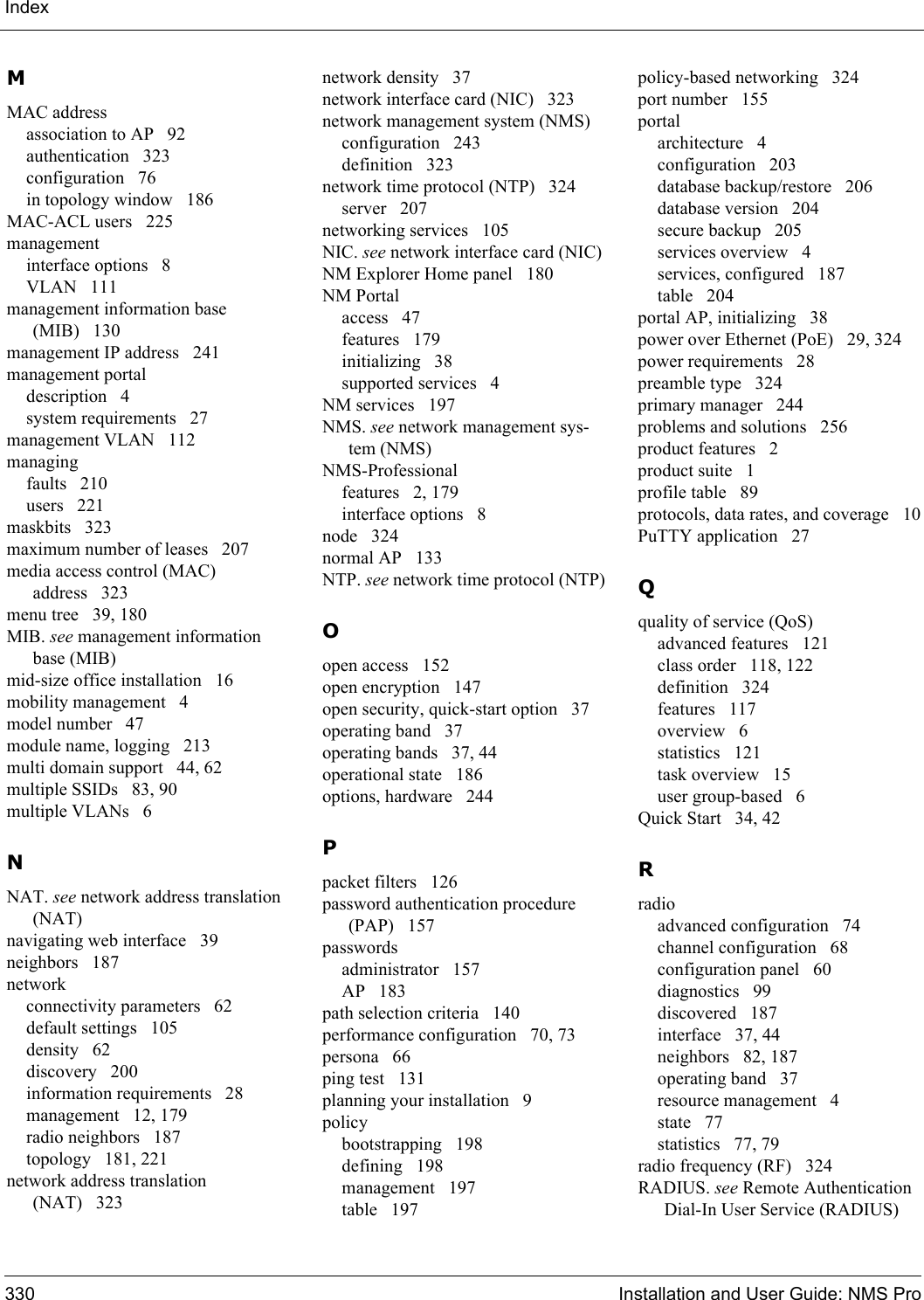 Index330 Installation and User Guide: NMS ProMMAC addressassociation to AP 92authentication 323configuration 76in topology window 186MAC-ACL users 225managementinterface options 8VLAN 111management information base (MIB) 130management IP address 241management portaldescription 4system requirements 27management VLAN 112managingfaults 210users 221maskbits 323maximum number of leases 207media access control (MAC) address 323menu tree 39, 180MIB. see management information base (MIB)mid-size office installation 16mobility management 4model number 47module name, logging 213multi domain support 44, 62multiple SSIDs 83, 90multiple VLANs 6NNAT. see network address translation (NAT)navigating web interface 39neighbors 187networkconnectivity parameters 62default settings 105density 62discovery 200information requirements 28management 12, 179radio neighbors 187topology 181, 221network address translation (NAT) 323network density 37network interface card (NIC) 323network management system (NMS)configuration 243definition 323network time protocol (NTP) 324server 207networking services 105NIC. see network interface card (NIC)NM Explorer Home panel 180NM Portalaccess 47features 179initializing 38supported services 4NM services 197NMS. see network management sys-tem (NMS)NMS-Professionalfeatures 2, 179interface options 8node 324normal AP 133NTP. see network time protocol (NTP)Oopen access 152open encryption 147open security, quick-start option 37operating band 37operating bands 37, 44operational state 186options, hardware 244Ppacket filters 126password authentication procedure (PAP) 157passwordsadministrator 157AP 183path selection criteria 140performance configuration 70, 73persona 66ping test 131planning your installation 9policybootstrapping 198defining 198management 197table 197policy-based networking 324port number 155portalarchitecture 4configuration 203database backup/restore 206database version 204secure backup 205services overview 4services, configured 187table 204portal AP, initializing 38power over Ethernet (PoE) 29, 324power requirements 28preamble type 324primary manager 244problems and solutions 256product features 2product suite 1profile table 89protocols, data rates, and coverage 10PuTTY application 27Qquality of service (QoS)advanced features 121class order 118, 122definition 324features 117overview 6statistics 121task overview 15user group-based 6Quick Start 34, 42Rradioadvanced configuration 74channel configuration 68configuration panel 60diagnostics 99discovered 187interface 37, 44neighbors 82, 187operating band 37resource management 4state 77statistics 77, 79radio frequency (RF) 324RADIUS. see Remote Authentication Dial-In User Service (RADIUS)