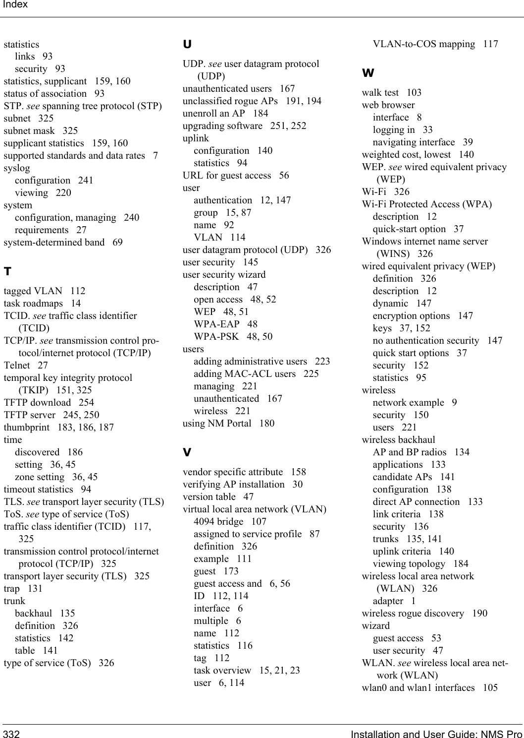 Index332 Installation and User Guide: NMS Prostatisticslinks 93security 93statistics, supplicant 159, 160status of association 93STP. see spanning tree protocol (STP)subnet 325subnet mask 325supplicant statistics 159, 160supported standards and data rates 7syslogconfiguration 241viewing 220systemconfiguration, managing 240requirements 27system-determined band 69Ttagged VLAN 112task roadmaps 14TCID. see traffic class identifier (TCID)TCP/IP. see transmission control pro-tocol/internet protocol (TCP/IP)Telnet 27temporal key integrity protocol (TKIP) 151, 325TFTP download 254TFTP server 245, 250thumbprint 183, 186, 187timediscovered 186setting 36, 45zone setting 36, 45timeout statistics 94TLS. see transport layer security (TLS)ToS. see type of service (ToS)traffic class identifier (TCID) 117, 325transmission control protocol/internet protocol (TCP/IP) 325transport layer security (TLS) 325trap 131trunkbackhaul 135definition 326statistics 142table 141type of service (ToS) 326UUDP. see user datagram protocol (UDP)unauthenticated users 167unclassified rogue APs 191, 194unenroll an AP 184upgrading software 251, 252uplinkconfiguration 140statistics 94URL for guest access 56userauthentication 12, 147group 15, 87name 92VLAN 114user datagram protocol (UDP) 326user security 145user security wizarddescription 47open access 48, 52WEP 48, 51WPA-EAP 48WPA-PSK 48, 50usersadding administrative users 223adding MAC-ACL users 225managing 221unauthenticated 167wireless 221using NM Portal 180Vvendor specific attribute 158verifying AP installation 30version table 47virtual local area network (VLAN)4094 bridge 107assigned to service profile 87definition 326example 111guest 173guest access and 6, 56ID 112, 114interface 6multiple 6name 112statistics 116tag 112task overview 15, 21, 23user 6, 114VLAN-to-COS mapping 117Wwalk test 103web browserinterface 8logging in 33navigating interface 39weighted cost, lowest 140WEP. see wired equivalent privacy (WEP)Wi-Fi 326Wi-Fi Protected Access (WPA)description 12quick-start option 37Windows internet name server (WINS) 326wired equivalent privacy (WEP)definition 326description 12dynamic 147encryption options 147keys 37, 152no authentication security 147quick start options 37security 152statistics 95wirelessnetwork example 9security 150users 221wireless backhaulAP and BP radios 134applications 133candidate APs 141configuration 138direct AP connection 133link criteria 138security 136trunks 135, 141uplink criteria 140viewing topology 184wireless local area network (WLAN) 326adapter 1wireless rogue discovery 190wizardguest access 53user security 47WLAN. see wireless local area net-work (WLAN)wlan0 and wlan1 interfaces 105