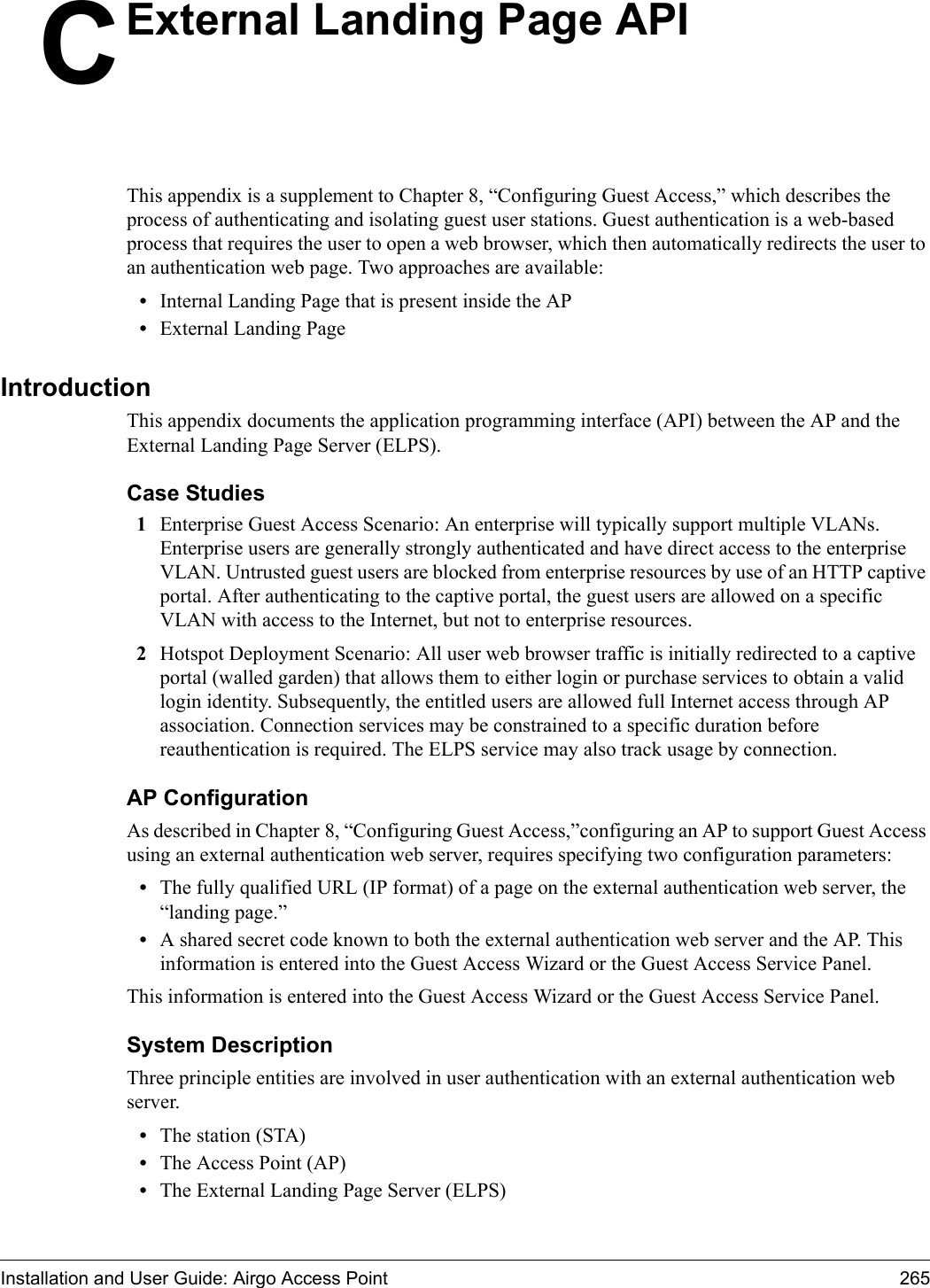 Installation and User Guide: Airgo Access Point 265CExternal Landing Page APIThis appendix is a supplement to Chapter 8, “Configuring Guest Access,” which describes the process of authenticating and isolating guest user stations. Guest authentication is a web-based process that requires the user to open a web browser, which then automatically redirects the user to an authentication web page. Two approaches are available:•Internal Landing Page that is present inside the AP•External Landing PageIntroductionThis appendix documents the application programming interface (API) between the AP and the External Landing Page Server (ELPS). Case Studies1Enterprise Guest Access Scenario: An enterprise will typically support multiple VLANs. Enterprise users are generally strongly authenticated and have direct access to the enterprise VLAN. Untrusted guest users are blocked from enterprise resources by use of an HTTP captive portal. After authenticating to the captive portal, the guest users are allowed on a specific VLAN with access to the Internet, but not to enterprise resources.2Hotspot Deployment Scenario: All user web browser traffic is initially redirected to a captive portal (walled garden) that allows them to either login or purchase services to obtain a valid login identity. Subsequently, the entitled users are allowed full Internet access through AP association. Connection services may be constrained to a specific duration before reauthentication is required. The ELPS service may also track usage by connection.AP ConfigurationAs described in Chapter 8, “Configuring Guest Access,”configuring an AP to support Guest Access using an external authentication web server, requires specifying two configuration parameters:•The fully qualified URL (IP format) of a page on the external authentication web server, the “landing page.”•A shared secret code known to both the external authentication web server and the AP. This information is entered into the Guest Access Wizard or the Guest Access Service Panel.This information is entered into the Guest Access Wizard or the Guest Access Service Panel.System DescriptionThree principle entities are involved in user authentication with an external authentication web server.•The station (STA)•The Access Point (AP)•The External Landing Page Server (ELPS)