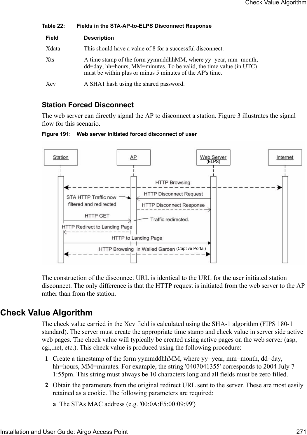 Check Value AlgorithmInstallation and User Guide: Airgo Access Point 271Station Forced DisconnectThe web server can directly signal the AP to disconnect a station. Figure 3 illustrates the signal flow for this scenario.Figure 191: Web server initiated forced disconnect of userThe construction of the disconnect URL is identical to the URL for the user initiated station disconnect. The only difference is that the HTTP request is initiated from the web server to the AP rather than from the station.Check Value Algorithm The check value carried in the Xcv field is calculated using the SHA-1 algorithm (FIPS 180-1 standard). The server must create the appropriate time stamp and check value in server side active web pages. The check value will typically be created using active pages on the web server (asp, cgi,.net, etc.). This check value is produced using the following procedure:1Create a timestamp of the form yymmddhhMM, where yy=year, mm=month, dd=day, hh=hours, MM=minutes. For example, the string &apos;0407041355&apos; corresponds to 2004 July 7 1:55pm. This string must always be 10 characters long and all fields must be zero filled.2Obtain the parameters from the original redirect URL sent to the server. These are most easily retained as a cookie. The following parameters are required:aThe STAs MAC address (e.g. &apos;00:0A:F5:00:09:99&apos;)Xdata This should have a value of 8 for a successful disconnect.Xts A time stamp of the form yymmddhhMM, where yy=year, mm=month, dd=day, hh=hours, MM=minutes. To be valid, the time value (in UTC) must be within plus or minus 5 minutes of the AP&apos;s time.Xcv A SHA1 hash using the shared password.Table 22: Fields in the STA-AP-to-ELPS Disconnect ResponseField Description(ELPS)(Captive Portal)