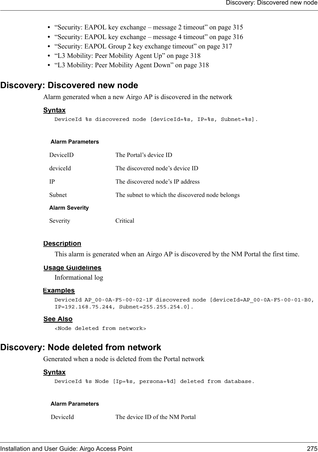 Discovery: Discovered new nodeInstallation and User Guide: Airgo Access Point 275•“Security: EAPOL key exchange – message 2 timeout” on page 315•“Security: EAPOL key exchange – message 4 timeout” on page 316•“Security: EAPOL Group 2 key exchange timeout” on page 317•“L3 Mobility: Peer Mobility Agent Up” on page 318•“L3 Mobility: Peer Mobility Agent Down” on page 318Discovery: Discovered new nodeAlarm generated when a new Airgo AP is discovered in the networkSyntaxDeviceId %s discovered node [deviceId=%s, IP=%s, Subnet=%s].DescriptionThis alarm is generated when an Airgo AP is discovered by the NM Portal the first time. Usage GuidelinesInformational logExamplesDeviceId AP_00-0A-F5-00-02-1F discovered node [deviceId=AP_00-0A-F5-00-01-B0, IP=192.168.75.244, Subnet=255.255.254.0].See Also&lt;Node deleted from network&gt;Discovery: Node deleted from networkGenerated when a node is deleted from the Portal networkSyntaxDeviceId %s Node [Ip=%s, persona=%d] deleted from database.Alarm ParametersDeviceID The Portal’s device IDdeviceId The discovered node’s device IDIP The discovered node’s IP addressSubnet The subnet to which the discovered node belongsAlarm SeveritySeverity CriticalAlarm Parameters DeviceId The device ID of the NM Portal