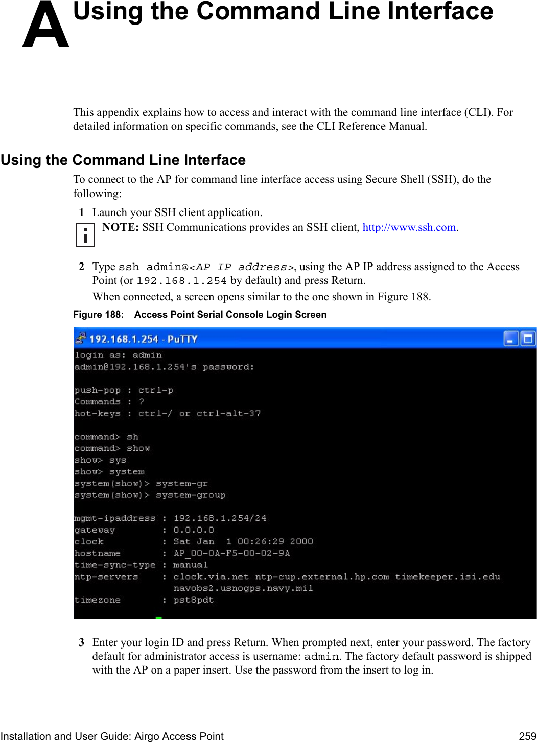 Installation and User Guide: Airgo Access Point 259AUsing the Command Line InterfaceThis appendix explains how to access and interact with the command line interface (CLI). For detailed information on specific commands, see the CLI Reference Manual.Using the Command Line InterfaceTo connect to the AP for command line interface access using Secure Shell (SSH), do the following:1Launch your SSH client application.2Type ssh admin@&lt;AP IP address&gt;, using the AP IP address assigned to the Access Point (or 192.168.1.254 by default) and press Return.When connected, a screen opens similar to the one shown in Figure 188.Figure 188: Access Point Serial Console Login Screen3Enter your login ID and press Return. When prompted next, enter your password. The factory default for administrator access is username: admin. The factory default password is shipped with the AP on a paper insert. Use the password from the insert to log in.NOTE: SSH Communications provides an SSH client, http://www.ssh.com.