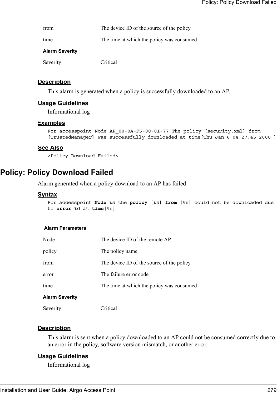 Policy: Policy Download FailedInstallation and User Guide: Airgo Access Point 279DescriptionThis alarm is generated when a policy is successfully downloaded to an AP.Usage GuidelinesInformational logExamplesFor accesspoint Node AP_00-0A-F5-00-01-77 The policy [security.xml] from [TrustedManager] was successfully downloaded at time[Thu Jan 6 04:27:45 2000 ]See Also&lt;Policy Download Failed&gt;Policy: Policy Download FailedAlarm generated when a policy download to an AP has failedSyntaxFor accesspoint Node %s the policy [%s] from [%s] could not be downloaded due to error %d at time[%s]DescriptionThis alarm is sent when a policy downloaded to an AP could not be consumed correctly due to an error in the policy, software version mismatch, or another error.Usage GuidelinesInformational logfrom The device ID of the source of the policytime The time at which the policy was consumedAlarm SeveritySeverity CriticalAlarm ParametersNode The device ID of the remote APpolicy The policy namefrom The device ID of the source of the policyerror The failure error code time The time at which the policy was consumedAlarm SeveritySeverity Critical