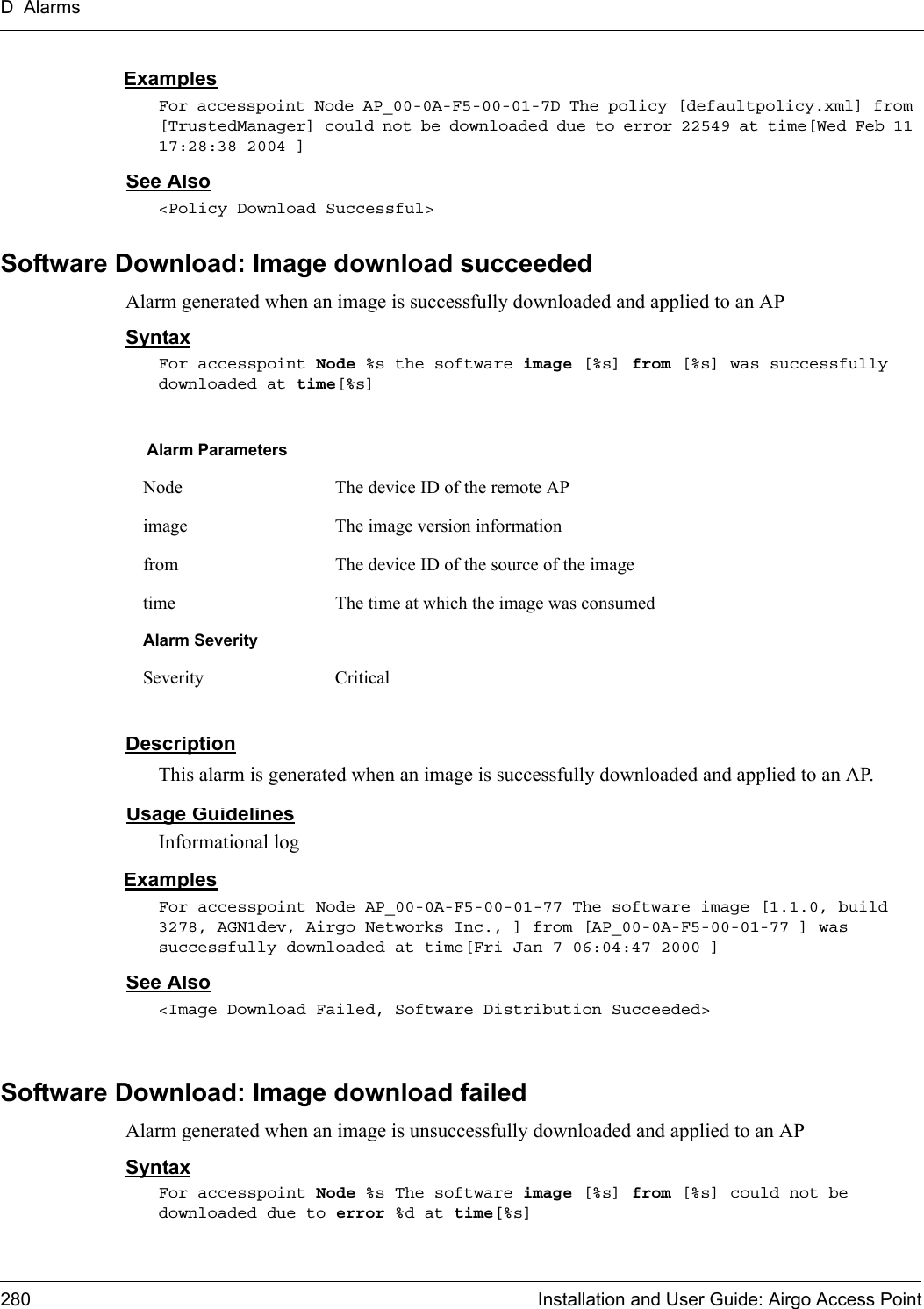 D Alarms280 Installation and User Guide: Airgo Access PointExamplesFor accesspoint Node AP_00-0A-F5-00-01-7D The policy [defaultpolicy.xml] from [TrustedManager] could not be downloaded due to error 22549 at time[Wed Feb 11 17:28:38 2004 ]See Also&lt;Policy Download Successful&gt;Software Download: Image download succeededAlarm generated when an image is successfully downloaded and applied to an APSyntaxFor accesspoint Node %s the software image [%s] from [%s] was successfully downloaded at time[%s]DescriptionThis alarm is generated when an image is successfully downloaded and applied to an AP.Usage GuidelinesInformational logExamplesFor accesspoint Node AP_00-0A-F5-00-01-77 The software image [1.1.0, build 3278, AGN1dev, Airgo Networks Inc., ] from [AP_00-0A-F5-00-01-77 ] was successfully downloaded at time[Fri Jan 7 06:04:47 2000 ]See Also&lt;Image Download Failed, Software Distribution Succeeded&gt;Software Download: Image download failedAlarm generated when an image is unsuccessfully downloaded and applied to an APSyntaxFor accesspoint Node %s The software image [%s] from [%s] could not be downloaded due to error %d at time[%s]Alarm ParametersNode The device ID of the remote APimage The image version informationfrom The device ID of the source of the imagetime The time at which the image was consumedAlarm SeveritySeverity Critical