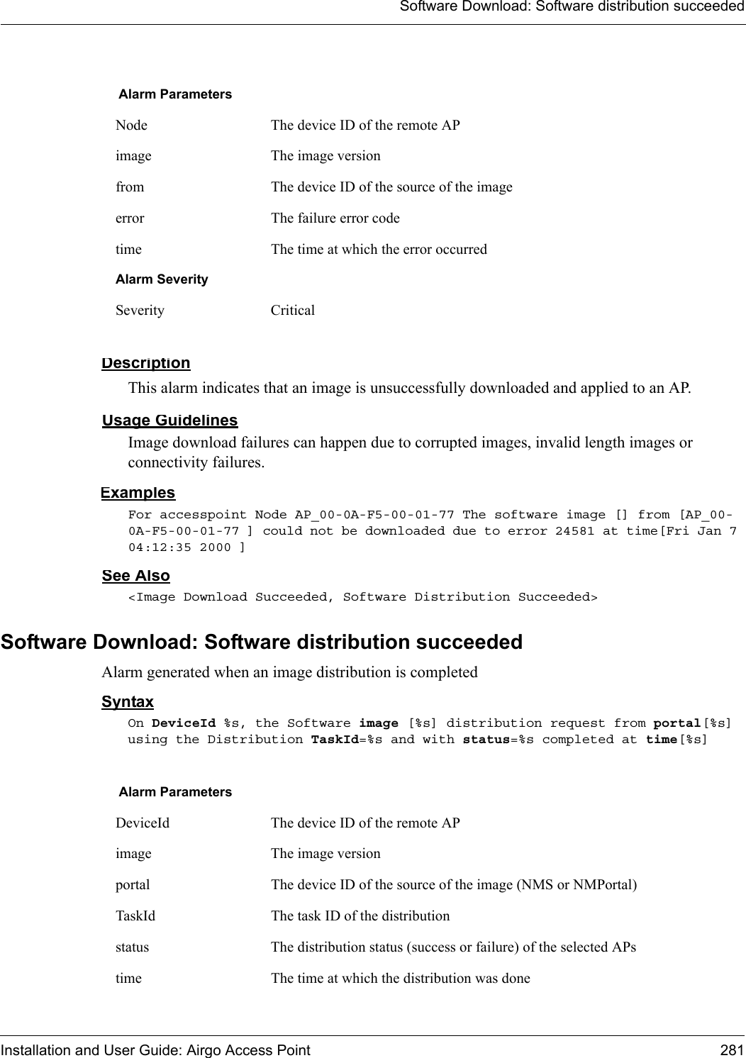 Software Download: Software distribution succeededInstallation and User Guide: Airgo Access Point 281DescriptionThis alarm indicates that an image is unsuccessfully downloaded and applied to an AP.Usage GuidelinesImage download failures can happen due to corrupted images, invalid length images or connectivity failures. ExamplesFor accesspoint Node AP_00-0A-F5-00-01-77 The software image [] from [AP_00-0A-F5-00-01-77 ] could not be downloaded due to error 24581 at time[Fri Jan 7 04:12:35 2000 ]See Also&lt;Image Download Succeeded, Software Distribution Succeeded&gt;Software Download: Software distribution succeededAlarm generated when an image distribution is completedSyntaxOn DeviceId %s, the Software image [%s] distribution request from portal[%s] using the Distribution TaskId=%s and with status=%s completed at time[%s]Alarm ParametersNode The device ID of the remote APimage The image versionfrom The device ID of the source of the imageerror The failure error codetime The time at which the error occurredAlarm SeveritySeverity CriticalAlarm ParametersDeviceId The device ID of the remote APimage The image versionportal The device ID of the source of the image (NMS or NMPortal)TaskId The task ID of the distributionstatus The distribution status (success or failure) of the selected APstime The time at which the distribution was done