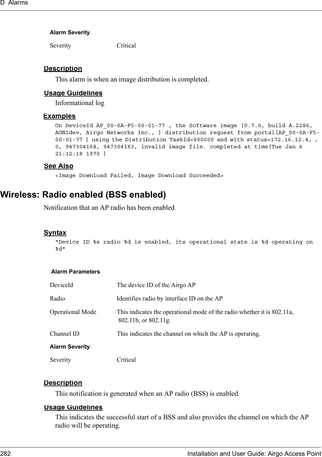 D Alarms282 Installation and User Guide: Airgo Access PointDescriptionThis alarm is when an image distribution is completed.Usage GuidelinesInformational logExamplesOn DeviceId AP_00-0A-F5-00-01-77 , the Software image [0.7.0, build A.2286, AGN1dev, Airgo Networks Inc., ] distribution request from portal[AP_00-0A-F5-00-01-77 ] using the Distribution TaskId=000000 and with status=172.16.12.4, , 0, 947304168, 947304183, invalid image file. completed at time[Tue Jan 6 21:32:18 1970 ]See Also&lt;Image Download Failed, Image Download Succeeded&gt;Wireless: Radio enabled (BSS enabled)Notification that an AP radio has been enabledSyntax&quot;Device ID %s radio %d is enabled, its operational state is %d operating on %d&quot; DescriptionThis notification is generated when an AP radio (BSS) is enabled.Usage GuidelinesThis indicates the successful start of a BSS and also provides the channel on which the AP radio will be operating.Alarm SeveritySeverity CriticalAlarm ParametersDeviceId The device ID of the Airgo APRadio Identifies radio by interface ID on the APOperational Mode This indicates the operational mode of the radio whether it is 802.11a, 802.11b, or 802.11g.Channel ID This indicates the channel on which the AP is operating.Alarm SeveritySeverity Critical