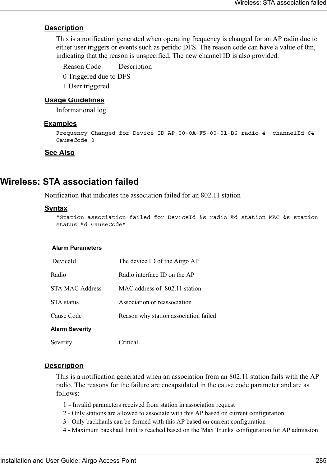 Wireless: STA association failedInstallation and User Guide: Airgo Access Point 285DescriptionThis is a notification generated when operating frequency is changed for an AP radio due to either user triggers or events such as peridic DFS. The reason code can have a value of 0m, indicating that the reason is unspecified. The new channel ID is also provided.Reason Code   Description0 Triggered due to DFS1 User triggeredUsage GuidelinesInformational logExamplesFrequency Changed for Device ID AP_00-0A-F5-00-01-B6 radio 4  channelId 64 CauseCode 0See AlsoWireless: STA association failedNotification that indicates the association failed for an 802.11 stationSyntax&quot;Station association failed for DeviceId %s radio %d station MAC %s station status %d CauseCode&quot;DescriptionThis is a notification generated when an association from an 802.11 station fails with the AP radio. The reasons for the failure are encapsulated in the cause code parameter and are as follows:1 - Invalid parameters received from station in association request2 - Only stations are allowed to associate with this AP based on current configuration3 - Only backhauls can be formed with this AP based on current configuration4 - Maximum backhaul limit is reached based on the &apos;Max Trunks&apos; configuration for AP admission Alarm Parameters DeviceId The device ID of the Airgo APRadio Radio interface ID on the APSTA MAC Address MAC address of  802.11 stationSTA status Association or reassociationCause Code Reason why station association failedAlarm SeveritySeverity Critical