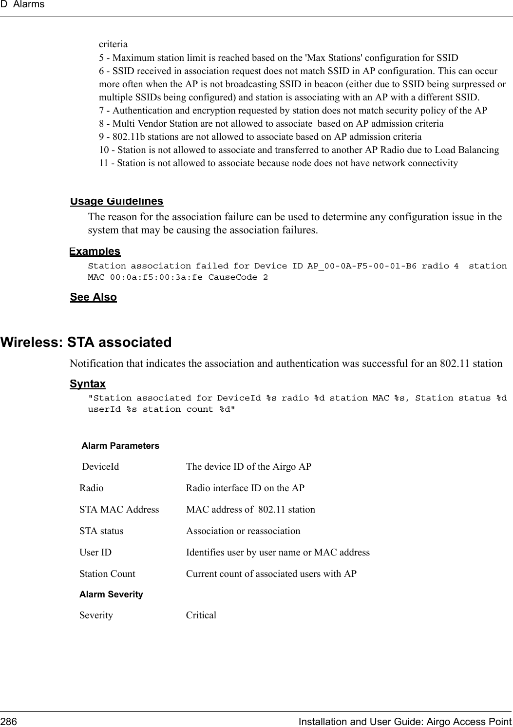 D Alarms286 Installation and User Guide: Airgo Access Pointcriteria5 - Maximum station limit is reached based on the &apos;Max Stations&apos; configuration for SSID6 - SSID received in association request does not match SSID in AP configuration. This can occur more often when the AP is not broadcasting SSID in beacon (either due to SSID being surpressed or multiple SSIDs being configured) and station is associating with an AP with a different SSID. 7 - Authentication and encryption requested by station does not match security policy of the AP8 - Multi Vendor Station are not allowed to associate  based on AP admission criteria9 - 802.11b stations are not allowed to associate based on AP admission criteria10 - Station is not allowed to associate and transferred to another AP Radio due to Load Balancing11 - Station is not allowed to associate because node does not have network connectivityUsage GuidelinesThe reason for the association failure can be used to determine any configuration issue in the system that may be causing the association failures.ExamplesStation association failed for Device ID AP_00-0A-F5-00-01-B6 radio 4  station MAC 00:0a:f5:00:3a:fe CauseCode 2See AlsoWireless: STA associatedNotification that indicates the association and authentication was successful for an 802.11 stationSyntax&quot;Station associated for DeviceId %s radio %d station MAC %s, Station status %d userId %s station count %d&quot;Alarm Parameters DeviceId The device ID of the Airgo APRadio Radio interface ID on the APSTA MAC Address MAC address of  802.11 stationSTA status Association or reassociationUser ID Identifies user by user name or MAC addressStation Count Current count of associated users with APAlarm SeveritySeverity Critical