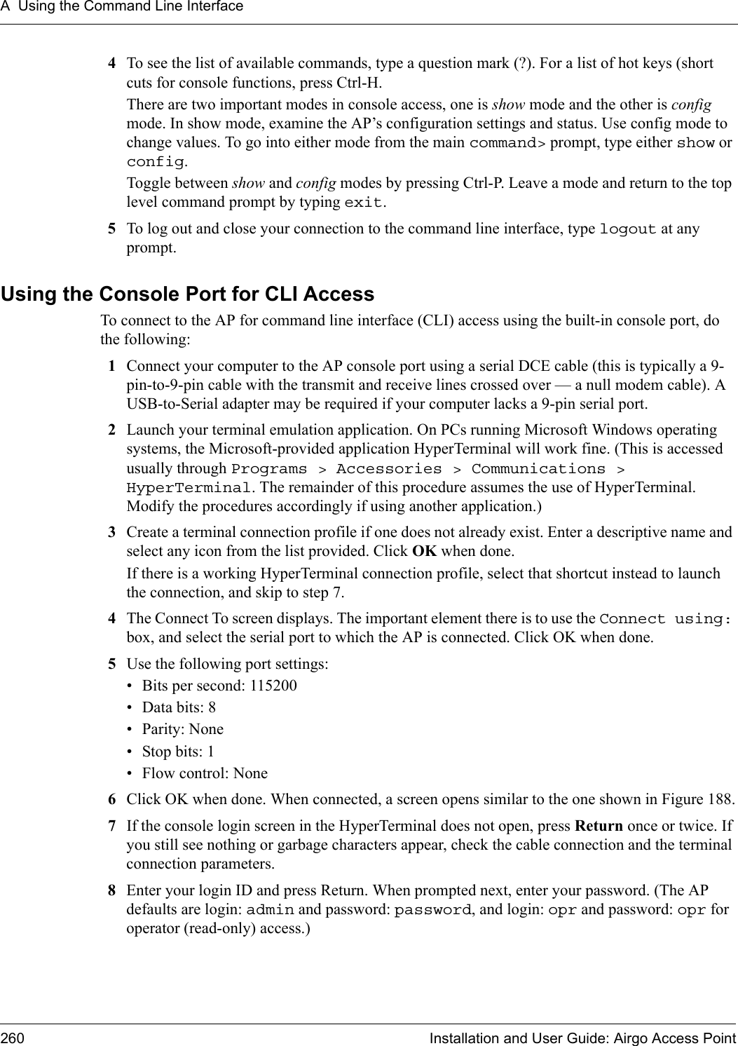 A Using the Command Line Interface260 Installation and User Guide: Airgo Access Point4To see the list of available commands, type a question mark (?). For a list of hot keys (short cuts for console functions, press Ctrl-H.There are two important modes in console access, one is show mode and the other is config mode. In show mode, examine the AP’s configuration settings and status. Use config mode to change values. To go into either mode from the main command&gt; prompt, type either show or config.Toggle between show and config modes by pressing Ctrl-P. Leave a mode and return to the top level command prompt by typing exit.5To log out and close your connection to the command line interface, type logout at any prompt.Using the Console Port for CLI AccessTo connect to the AP for command line interface (CLI) access using the built-in console port, do the following:1Connect your computer to the AP console port using a serial DCE cable (this is typically a 9-pin-to-9-pin cable with the transmit and receive lines crossed over — a null modem cable). A USB-to-Serial adapter may be required if your computer lacks a 9-pin serial port.2Launch your terminal emulation application. On PCs running Microsoft Windows operating systems, the Microsoft-provided application HyperTerminal will work fine. (This is accessed usually through Programs &gt; Accessories &gt; Communications &gt; HyperTerminal. The remainder of this procedure assumes the use of HyperTerminal. Modify the procedures accordingly if using another application.)3Create a terminal connection profile if one does not already exist. Enter a descriptive name and select any icon from the list provided. Click OK when done.If there is a working HyperTerminal connection profile, select that shortcut instead to launch the connection, and skip to step 7.4The Connect To screen displays. The important element there is to use the Connect using: box, and select the serial port to which the AP is connected. Click OK when done.5Use the following port settings:• Bits per second: 115200 • Data bits: 8• Parity: None• Stop bits: 1• Flow control: None6Click OK when done. When connected, a screen opens similar to the one shown in Figure 188.7If the console login screen in the HyperTerminal does not open, press Return once or twice. If you still see nothing or garbage characters appear, check the cable connection and the terminal connection parameters.8Enter your login ID and press Return. When prompted next, enter your password. (The AP defaults are login: admin and password: password, and login: opr and password: opr for operator (read-only) access.)