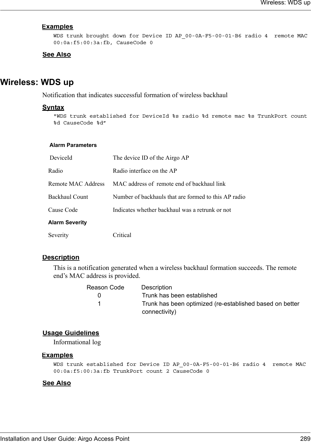 Wireless: WDS upInstallation and User Guide: Airgo Access Point 289ExamplesWDS trunk brought down for Device ID AP_00-0A-F5-00-01-B6 radio 4  remote MAC 00:0a:f5:00:3a:fb, CauseCode 0See AlsoWireless: WDS upNotification that indicates successful formation of wireless backhaulSyntax&quot;WDS trunk established for DeviceId %s radio %d remote mac %s TrunkPort count %d CauseCode %d”DescriptionThis is a notification generated when a wireless backhaul formation succeeds. The remote end’s MAC address is provided.Reason Code  Description0 Trunk has been established1 Trunk has been optimized (re-established based on better connectivity)Usage GuidelinesInformational logExamplesWDS trunk established for Device ID AP_00-0A-F5-00-01-B6 radio 4  remote MAC 00:0a:f5:00:3a:fb TrunkPort count 2 CauseCode 0See AlsoAlarm Parameters DeviceId The device ID of the Airgo APRadio Radio interface on the APRemote MAC Address MAC address of  remote end of backhaul link Backhaul Count Number of backhauls that are formed to this AP radioCause Code Indicates whether backhaul was a retrunk or notAlarm SeveritySeverity Critical