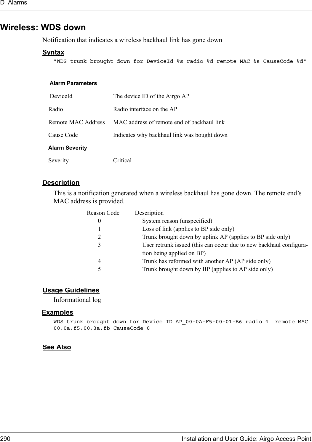 D Alarms290 Installation and User Guide: Airgo Access PointWireless: WDS downNotification that indicates a wireless backhaul link has gone downSyntax&quot;WDS trunk brought down for DeviceId %s radio %d remote MAC %s CauseCode %d&quot;DescriptionThis is a notification generated when a wireless backhaul has gone down. The remote end’s MAC address is provided.Reason Code Description0 System reason (unspecified)1 Loss of link (applies to BP side only)2 Trunk brought down by uplink AP (applies to BP side only)3 User retrunk issued (this can occur due to new backhaul configura-tion being applied on BP)4 Trunk has reformed with another AP (AP side only)5 Trunk brought down by BP (applies to AP side only)Usage GuidelinesInformational logExamplesWDS trunk brought down for Device ID AP_00-0A-F5-00-01-B6 radio 4  remote MAC 00:0a:f5:00:3a:fb CauseCode 0See AlsoAlarm Parameters DeviceId The device ID of the Airgo APRadio Radio interface on the APRemote MAC Address MAC address of remote end of backhaul link Cause Code Indicates why backhaul link was bought downAlarm SeveritySeverity Critical