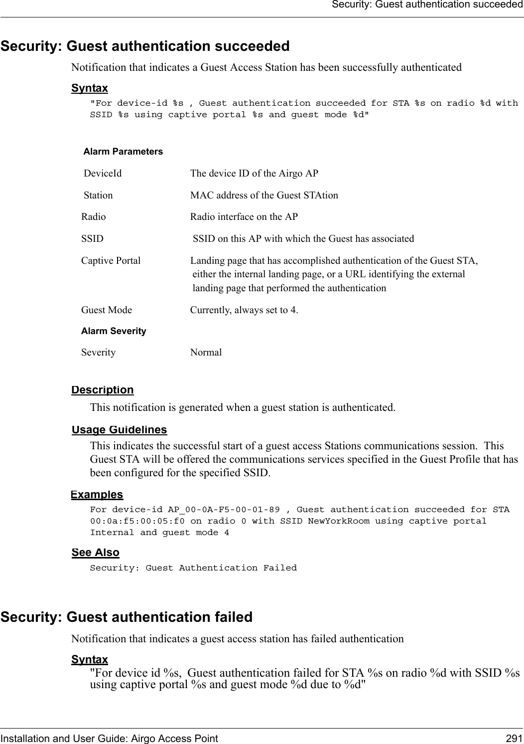 Security: Guest authentication succeededInstallation and User Guide: Airgo Access Point 291Security: Guest authentication succeededNotification that indicates a Guest Access Station has been successfully authenticatedSyntax&quot;For device-id %s , Guest authentication succeeded for STA %s on radio %d with SSID %s using captive portal %s and guest mode %d&quot; DescriptionThis notification is generated when a guest station is authenticated.Usage GuidelinesThis indicates the successful start of a guest access Stations communications session.  This Guest STA will be offered the communications services specified in the Guest Profile that has been configured for the specified SSID.ExamplesFor device-id AP_00-0A-F5-00-01-89 , Guest authentication succeeded for STA 00:0a:f5:00:05:f0 on radio 0 with SSID NewYorkRoom using captive portal Internal and guest mode 4See AlsoSecurity: Guest Authentication FailedSecurity: Guest authentication failedNotification that indicates a guest access station has failed authenticationSyntax&quot;For device id %s, Guest authentication failed for STA %s on radio %d with SSID %s using captive portal %s and guest mode %d due to %d&quot; Alarm Parameters DeviceId The device ID of the Airgo AP Station MAC address of the Guest STAtionRadio Radio interface on the APSSID  SSID on this AP with which the Guest has associatedCaptive Portal Landing page that has accomplished authentication of the Guest STA, either the internal landing page, or a URL identifying the external landing page that performed the authenticationGuest Mode Currently, always set to 4.Alarm SeveritySeverity Normal