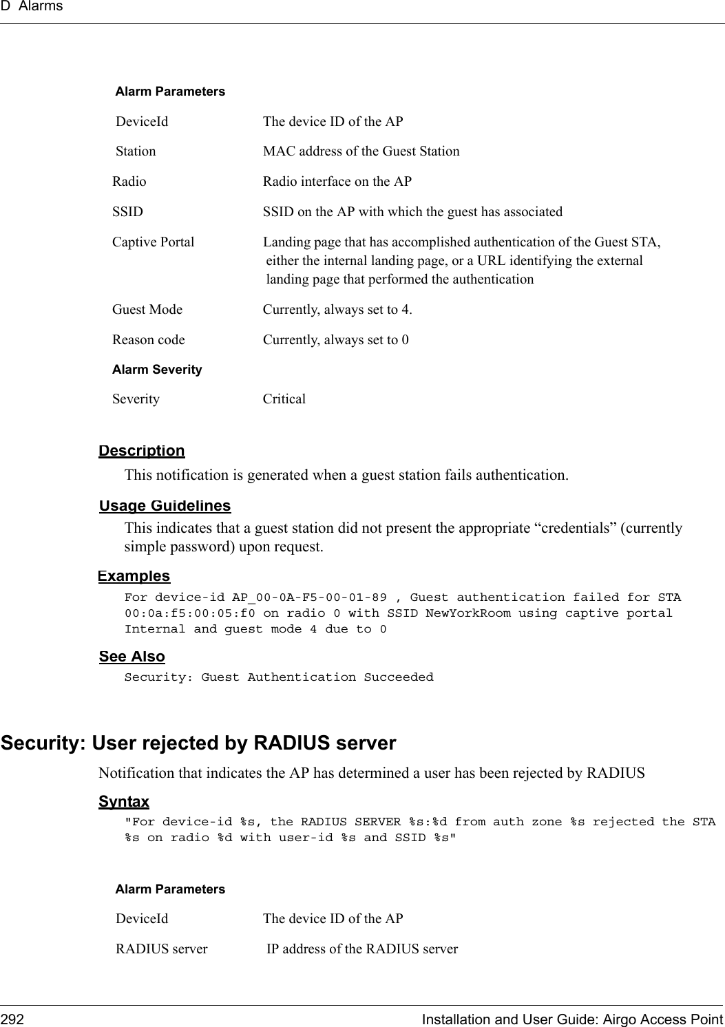 D Alarms292 Installation and User Guide: Airgo Access PointDescriptionThis notification is generated when a guest station fails authentication.Usage GuidelinesThis indicates that a guest station did not present the appropriate “credentials” (currently simple password) upon request. ExamplesFor device-id AP_00-0A-F5-00-01-89 , Guest authentication failed for STA 00:0a:f5:00:05:f0 on radio 0 with SSID NewYorkRoom using captive portal Internal and guest mode 4 due to 0See AlsoSecurity: Guest Authentication SucceededSecurity: User rejected by RADIUS serverNotification that indicates the AP has determined a user has been rejected by RADIUS Syntax&quot;For device-id %s, the RADIUS SERVER %s:%d from auth zone %s rejected the STA %s on radio %d with user-id %s and SSID %s&quot;Alarm Parameters DeviceId The device ID of the AP Station MAC address of the Guest StationRadio Radio interface on the APSSID SSID on the AP with which the guest has associatedCaptive Portal Landing page that has accomplished authentication of the Guest STA, either the internal landing page, or a URL identifying the external landing page that performed the authenticationGuest Mode Currently, always set to 4.Reason code Currently, always set to 0Alarm SeveritySeverity CriticalAlarm Parameters DeviceId The device ID of the AP RADIUS server  IP address of the RADIUS server