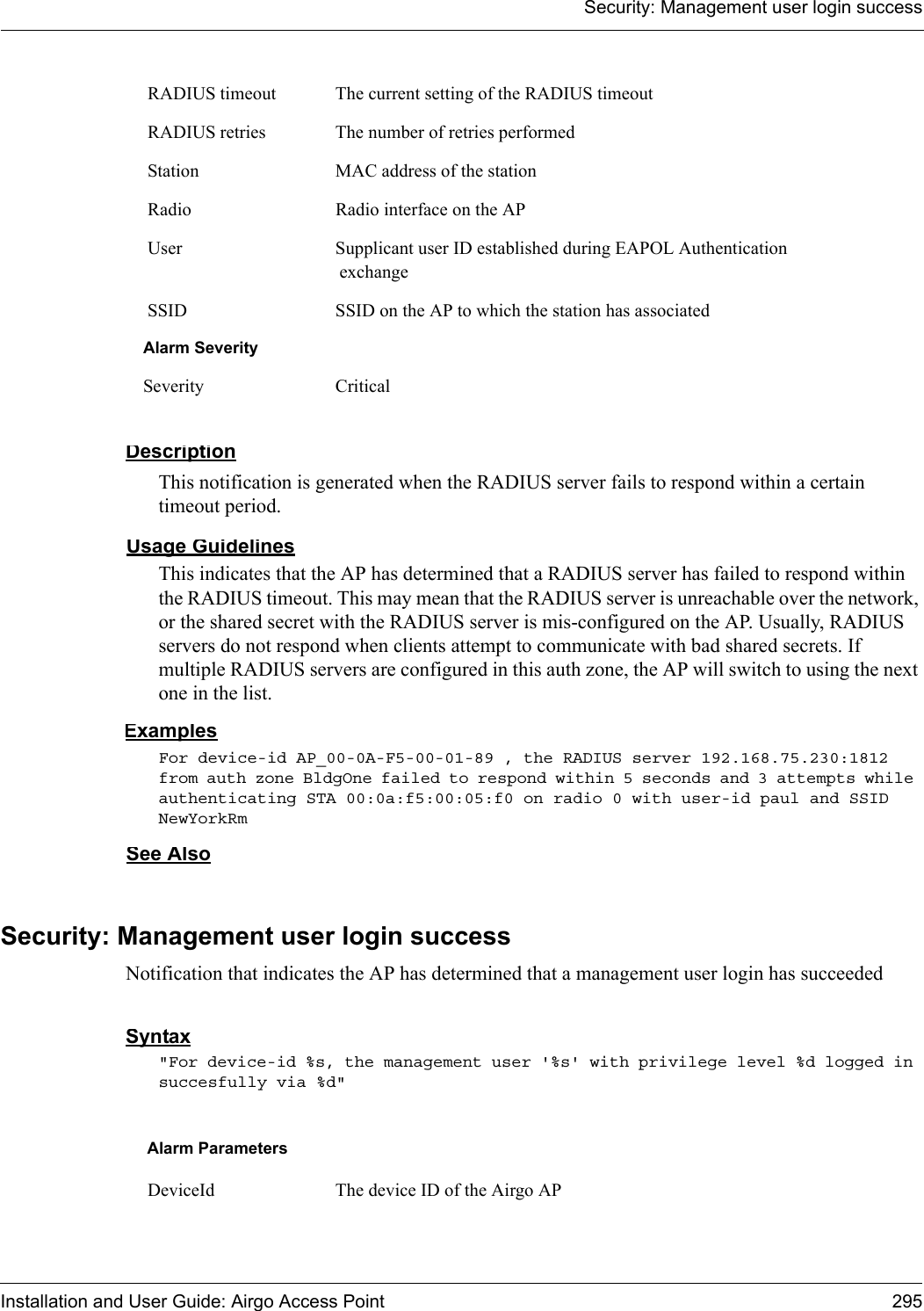 Security: Management user login successInstallation and User Guide: Airgo Access Point 295DescriptionThis notification is generated when the RADIUS server fails to respond within a certain timeout period.Usage GuidelinesThis indicates that the AP has determined that a RADIUS server has failed to respond within the RADIUS timeout. This may mean that the RADIUS server is unreachable over the network, or the shared secret with the RADIUS server is mis-configured on the AP. Usually, RADIUS servers do not respond when clients attempt to communicate with bad shared secrets. If multiple RADIUS servers are configured in this auth zone, the AP will switch to using the next one in the list.ExamplesFor device-id AP_00-0A-F5-00-01-89 , the RADIUS server 192.168.75.230:1812 from auth zone BldgOne failed to respond within 5 seconds and 3 attempts while authenticating STA 00:0a:f5:00:05:f0 on radio 0 with user-id paul and SSID NewYorkRm See AlsoSecurity: Management user login successNotification that indicates the AP has determined that a management user login has succeeded Syntax&quot;For device-id %s, the management user &apos;%s&apos; with privilege level %d logged in succesfully via %d&quot; RADIUS timeout The current setting of the RADIUS timeout RADIUS retries The number of retries performed Station MAC address of the station Radio Radio interface on the AP User Supplicant user ID established during EAPOL Authentication exchange SSID SSID on the AP to which the station has associatedAlarm SeveritySeverity CriticalAlarm Parameters DeviceId The device ID of the Airgo AP