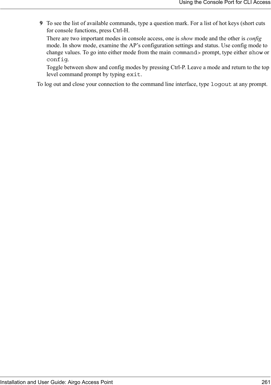 Using the Console Port for CLI AccessInstallation and User Guide: Airgo Access Point 2619To see the list of available commands, type a question mark. For a list of hot keys (short cuts for console functions, press Ctrl-H.There are two important modes in console access, one is show mode and the other is config mode. In show mode, examine the AP’s configuration settings and status. Use config mode to change values. To go into either mode from the main command&gt; prompt, type either show or config.Toggle between show and config modes by pressing Ctrl-P. Leave a mode and return to the top level command prompt by typing exit.To log out and close your connection to the command line interface, type logout at any prompt.