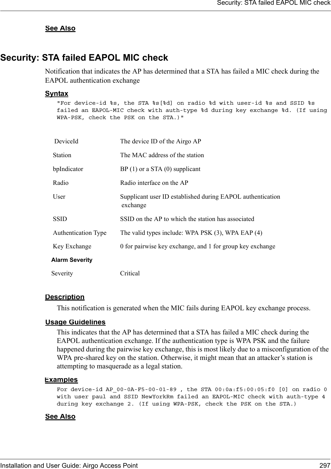 Security: STA failed EAPOL MIC checkInstallation and User Guide: Airgo Access Point 297See AlsoSecurity: STA failed EAPOL MIC checkNotification that indicates the AP has determined that a STA has failed a MIC check during the EAPOL authentication exchangeSyntax&quot;For device-id %s, the STA %s[%d] on radio %d with user-id %s and SSID %s failed an EAPOL-MIC check with auth-type %d during key exchange %d. (If using WPA-PSK, check the PSK on the STA.)&quot; DescriptionThis notification is generated when the MIC fails during EAPOL key exchange process. Usage GuidelinesThis indicates that the AP has determined that a STA has failed a MIC check during the EAPOL authentication exchange. If the authentication type is WPA PSK and the failure happened during the pairwise key exchange, this is most likely due to a misconfiguration of the WPA pre-shared key on the station. Otherwise, it might mean that an attacker’s station is attempting to masquerade as a legal station.ExamplesFor device-id AP_00-0A-F5-00-01-89 , the STA 00:0a:f5:00:05:f0 [0] on radio 0 with user paul and SSID NewYorkRm failed an EAPOL-MIC check with auth-type 4 during key exchange 2. (If using WPA-PSK, check the PSK on the STA.)See Also DeviceId The device ID of the Airgo AP Station The MAC address of the station bpIndicator BP (1) or a STA (0) supplicant Radio Radio interface on the AP User Supplicant user ID established during EAPOL authentication exchange SSID SSID on the AP to which the station has associated Authentication Type The valid types include: WPA PSK (3), WPA EAP (4) Key Exchange 0 for pairwise key exchange, and 1 for group key exchangeAlarm SeveritySeverity Critical