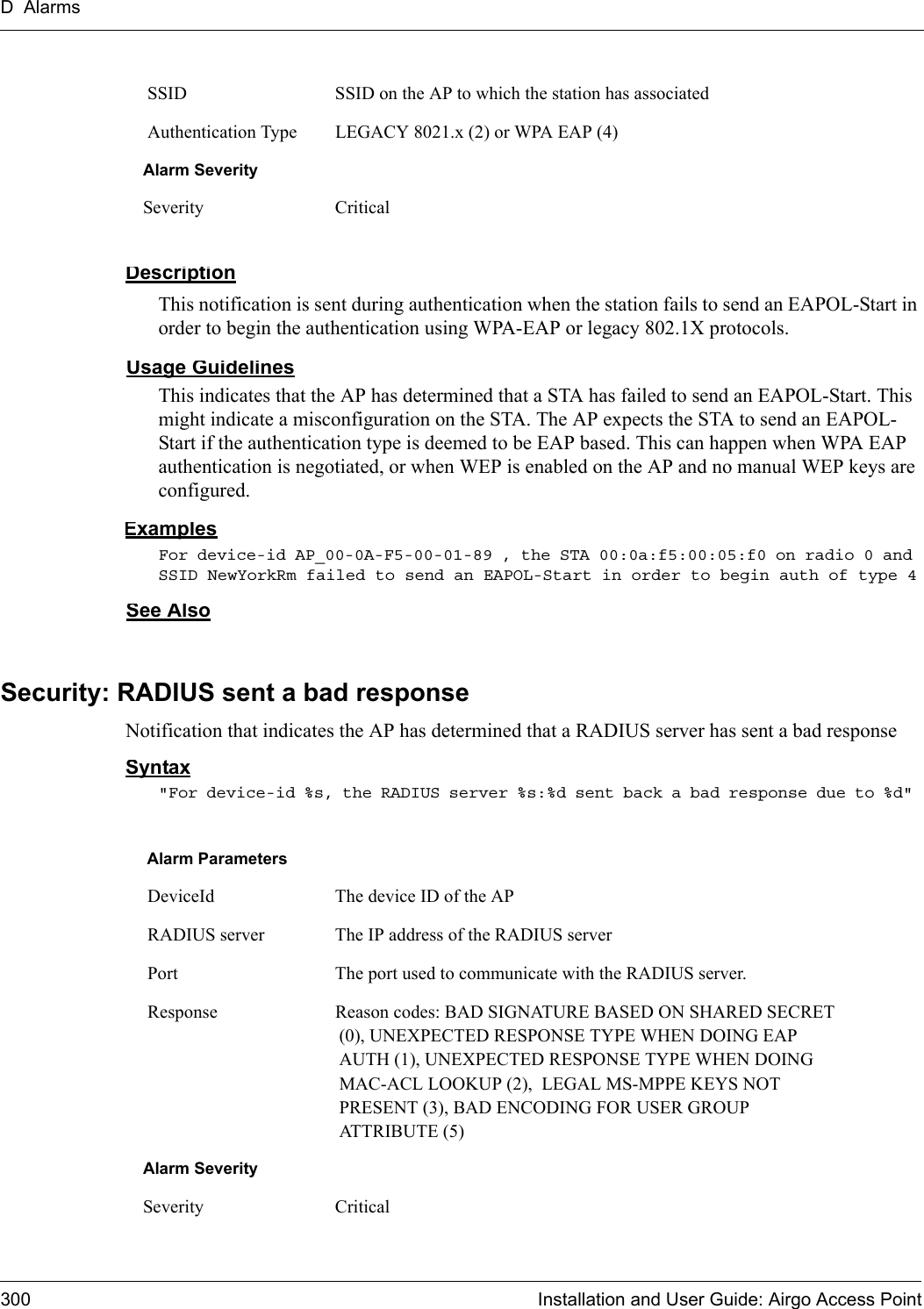 D Alarms300 Installation and User Guide: Airgo Access PointDescriptionThis notification is sent during authentication when the station fails to send an EAPOL-Start in order to begin the authentication using WPA-EAP or legacy 802.1X protocols.Usage GuidelinesThis indicates that the AP has determined that a STA has failed to send an EAPOL-Start. This might indicate a misconfiguration on the STA. The AP expects the STA to send an EAPOL-Start if the authentication type is deemed to be EAP based. This can happen when WPA EAP authentication is negotiated, or when WEP is enabled on the AP and no manual WEP keys are configured.ExamplesFor device-id AP_00-0A-F5-00-01-89 , the STA 00:0a:f5:00:05:f0 on radio 0 and SSID NewYorkRm failed to send an EAPOL-Start in order to begin auth of type 4See AlsoSecurity: RADIUS sent a bad responseNotification that indicates the AP has determined that a RADIUS server has sent a bad responseSyntax&quot;For device-id %s, the RADIUS server %s:%d sent back a bad response due to %d&quot;  SSID SSID on the AP to which the station has associated Authentication Type LEGACY 8021.x (2) or WPA EAP (4)Alarm SeveritySeverity CriticalAlarm Parameters DeviceId The device ID of the AP RADIUS server The IP address of the RADIUS server Port The port used to communicate with the RADIUS server. Response Reason codes: BAD SIGNATURE BASED ON SHARED SECRET (0), UNEXPECTED RESPONSE TYPE WHEN DOING EAP AUTH (1), UNEXPECTED RESPONSE TYPE WHEN DOING MAC-ACL LOOKUP (2),  LEGAL MS-MPPE KEYS NOT PRESENT (3), BAD ENCODING FOR USER GROUP ATTRIBUTE (5)Alarm SeveritySeverity Critical