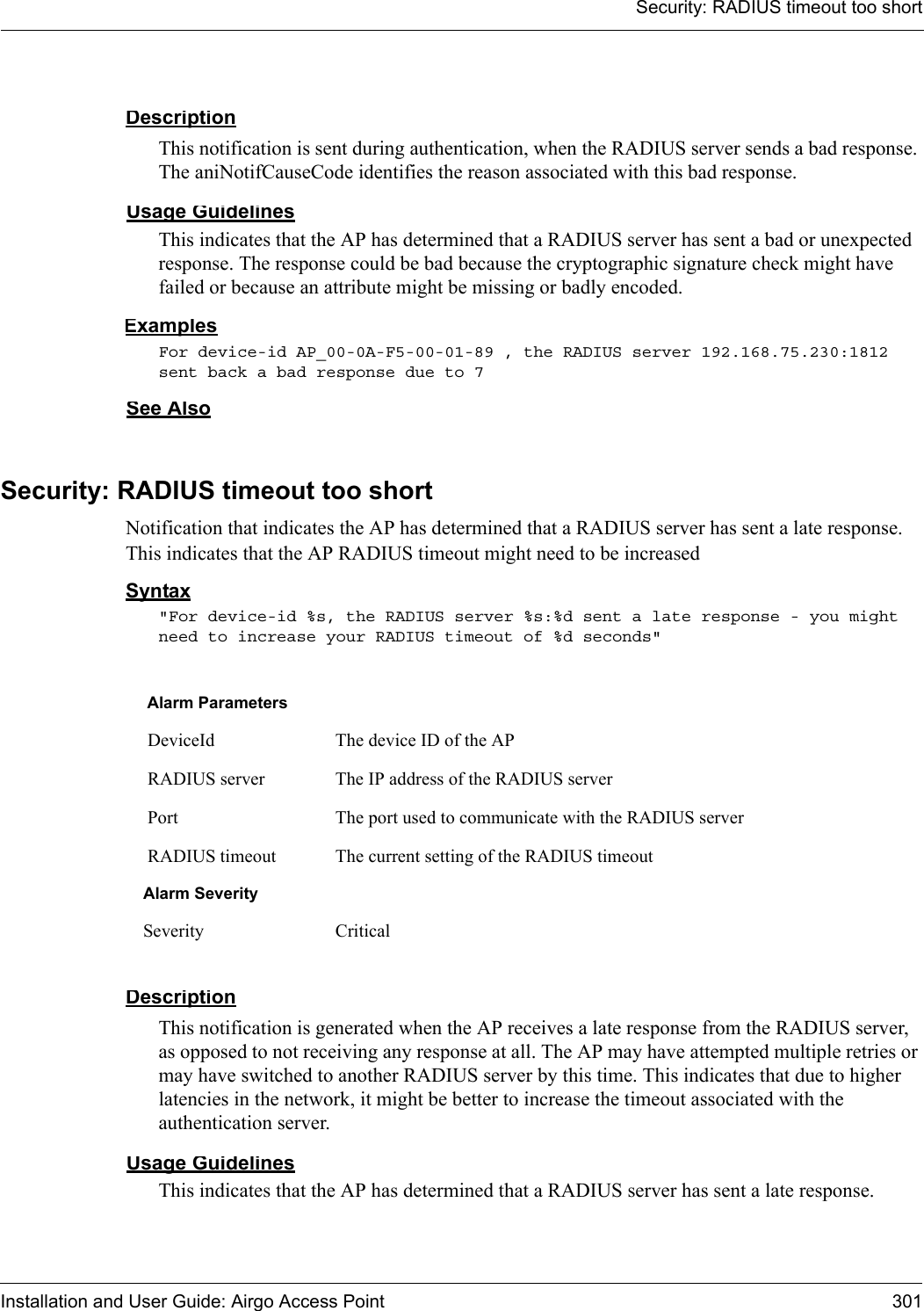 Security: RADIUS timeout too shortInstallation and User Guide: Airgo Access Point 301DescriptionThis notification is sent during authentication, when the RADIUS server sends a bad response. The aniNotifCauseCode identifies the reason associated with this bad response.Usage GuidelinesThis indicates that the AP has determined that a RADIUS server has sent a bad or unexpected response. The response could be bad because the cryptographic signature check might have failed or because an attribute might be missing or badly encoded.ExamplesFor device-id AP_00-0A-F5-00-01-89 , the RADIUS server 192.168.75.230:1812 sent back a bad response due to 7 See AlsoSecurity: RADIUS timeout too shortNotification that indicates the AP has determined that a RADIUS server has sent a late response. This indicates that the AP RADIUS timeout might need to be increasedSyntax&quot;For device-id %s, the RADIUS server %s:%d sent a late response - you might need to increase your RADIUS timeout of %d seconds&quot; DescriptionThis notification is generated when the AP receives a late response from the RADIUS server, as opposed to not receiving any response at all. The AP may have attempted multiple retries or may have switched to another RADIUS server by this time. This indicates that due to higher latencies in the network, it might be better to increase the timeout associated with the authentication server.Usage GuidelinesThis indicates that the AP has determined that a RADIUS server has sent a late response. Alarm Parameters DeviceId The device ID of the AP RADIUS server The IP address of the RADIUS server Port The port used to communicate with the RADIUS server RADIUS timeout The current setting of the RADIUS timeoutAlarm SeveritySeverity Critical