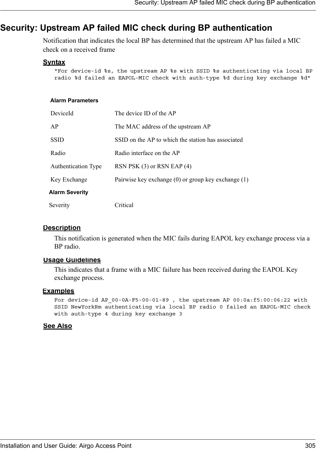 Security: Upstream AP failed MIC check during BP authenticationInstallation and User Guide: Airgo Access Point 305Security: Upstream AP failed MIC check during BP authenticationNotification that indicates the local BP has determined that the upstream AP has failed a MIC check on a received frameSyntax&quot;For device-id %s, the upstream AP %s with SSID %s authenticating via local BP radio %d failed an EAPOL-MIC check with auth-type %d during key exchange %d&quot; DescriptionThis notification is generated when the MIC fails during EAPOL key exchange process via a BP radio.Usage GuidelinesThis indicates that a frame with a MIC failure has been received during the EAPOL Key exchange process. ExamplesFor device-id AP_00-0A-F5-00-01-89 , the upstream AP 00:0a:f5:00:06:22 with SSID NewYorkRm authenticating via local BP radio 0 failed an EAPOL-MIC check with auth-type 4 during key exchange 3 See AlsoAlarm Parameters DeviceId The device ID of the AP AP The MAC address of the upstream AP SSID SSID on the AP to which the station has associated Radio Radio interface on the AP Authentication Type RSN PSK (3) or RSN EAP (4) Key Exchange Pairwise key exchange (0) or group key exchange (1)Alarm SeveritySeverity Critical