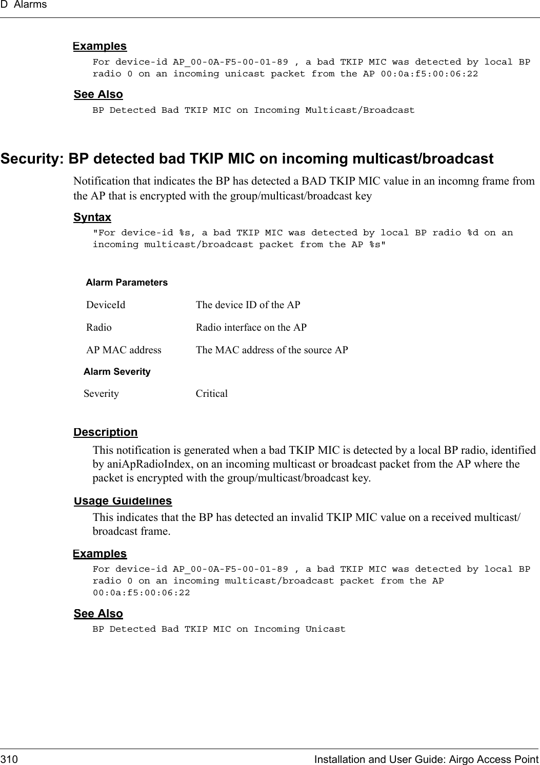 D Alarms310 Installation and User Guide: Airgo Access PointExamplesFor device-id AP_00-0A-F5-00-01-89 , a bad TKIP MIC was detected by local BP radio 0 on an incoming unicast packet from the AP 00:0a:f5:00:06:22See AlsoBP Detected Bad TKIP MIC on Incoming Multicast/BroadcastSecurity: BP detected bad TKIP MIC on incoming multicast/broadcastNotification that indicates the BP has detected a BAD TKIP MIC value in an incomng frame from the AP that is encrypted with the group/multicast/broadcast keySyntax&quot;For device-id %s, a bad TKIP MIC was detected by local BP radio %d on an incoming multicast/broadcast packet from the AP %s&quot; DescriptionThis notification is generated when a bad TKIP MIC is detected by a local BP radio, identified by aniApRadioIndex, on an incoming multicast or broadcast packet from the AP where the packet is encrypted with the group/multicast/broadcast key.Usage GuidelinesThis indicates that the BP has detected an invalid TKIP MIC value on a received multicast/broadcast frame.ExamplesFor device-id AP_00-0A-F5-00-01-89 , a bad TKIP MIC was detected by local BP radio 0 on an incoming multicast/broadcast packet from the AP 00:0a:f5:00:06:22See AlsoBP Detected Bad TKIP MIC on Incoming UnicastAlarm Parameters DeviceId The device ID of the AP Radio Radio interface on the AP AP MAC address The MAC address of the source APAlarm SeveritySeverity Critical